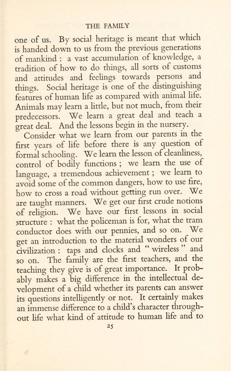 one of us. By social heritage is meant that which is handed down to us from the previous generations of mankind : a vast accumulation of knowledge, a tradition of how to do things, all sorts of customs and attitudes and feelings towards persons and things. Social heritage is one of the distinguishing features of human hfe as compared with animal life. Animals may learn a little, but not much, from their predecessors. We learn a great deal and teach a great deal. And the lessons begin in the nursery. Consider what we learn from our parents in the first years of life before there is any question of formal schooling. e learn the lesson of cleanliness, control of bodily functions ; we learn the use of language, a tremendous achievement ; we learn to avoid some of the common dangers, how to use fire, how to cross a road without getting run over. We are taught manners. We get our first crude notions of religion. We have our first lessons in social structure : what the policeman is for, what the tram conductor does with our pennies, and so on. We get an introduction to the material wonders of our civilization : taps and clocks and wireless and so on. The family are the first teachers, and the teaching they give is of great importance. It prob¬ ably makes a big difference in the intellectual de¬ velopment of a child whether its parents can answer its questions intelligently or not. It certainly makes an immense difference to a child s character through¬ out hfe what kind of attitude to human Hfe and to