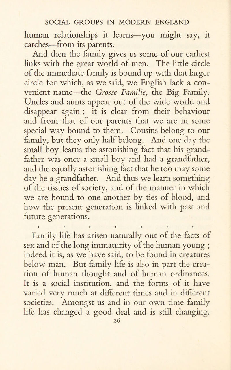 human relationships it learns—you might say, it catches—from its parents. And then the family gives us some of our earliest links with the great world of men. The little circle of the immediate family is bound up with that larger circle for which, as we said, we English lack a con¬ venient name—the Grosse Familie, the Big Family. Uncles and aunts appear out of the wide world and disappear again ; it is clear from their behaviour and from that of our parents that we are in some special way bound to them. Cousins belong to our family, but they only half belong. And one day the small boy learns the astonishing fact that his grand¬ father was once a small boy and had a grandfather, and the equally astonishing fact that he too may some day be a grandfather. And thus we learn something of the tissues of society, and of the manner in which we are bound to one another by ties of blood, and how the present generation is linked with past and future generations. • •••••• Family life has arisen naturally out of the facts of sex and of the long immaturity of the human young ; indeed it is, as we have said, to be found in creatures below man. But family life is also in part the crea¬ tion of human thought and of human ordinances. It is a social institution, and the forms of it have varied very much at different times and in different societies. Amongst us and in our own time family life has changed a good deal and is still changing. 2 6