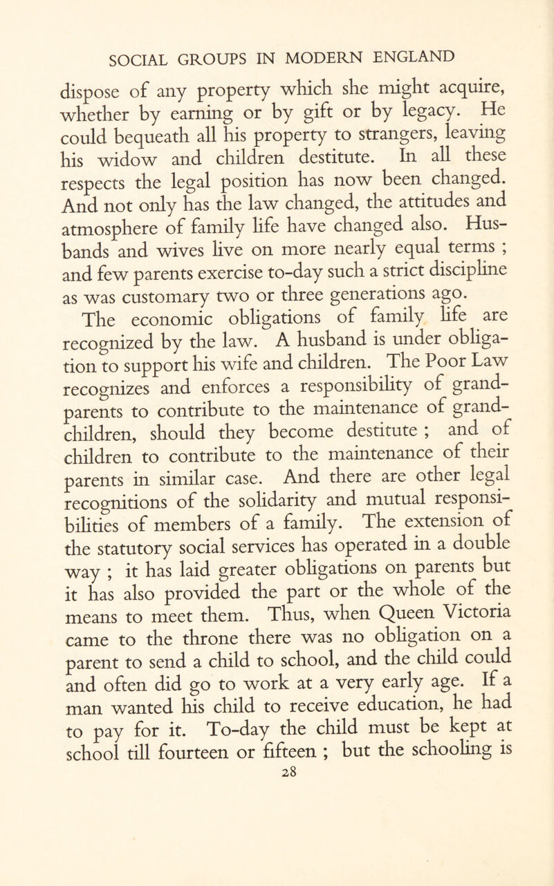 dispose of any property which she might acquire, whether by earning or by gift or by legacy. He could bequeath all his property to strangers, ieaving his widow and children destitute. In all these respects the legal position has now been changed. And not only has the law changed, the attitudes and atmosphere of family life have changed also. Hus¬ bands and wives live on more nearly equal terms ; and few parents exercise to-day such a strict disciphne as was customary two or three generations ago. The economic obligations of family hfe are recognized by the law. A husband is under obliga¬ tion to support his wife and children. The Poor Law recognizes and enforces a responsibility of grand¬ parents to contribute to the maintenance of grand¬ children, should they become destitute ; and of children to contribute to the maintenance of their parents in similar case. And there are other legal recognitions of the solidarity and mutual responsi¬ bilities of members of a family. The extension of the statutory social services has operated in a double way ; it has laid greater obligations on parents but it has also provided the part or the whole of the means to meet them. Thus, when Queen Victoria came to the throne there was no obligation on a parent to send a child to school, and the child could and often did go to work at a very early age. If a man wanted his child to receive education, he had to pay for it. To-day the child must be kept at school till fourteen or fifteen ; but the schooling is