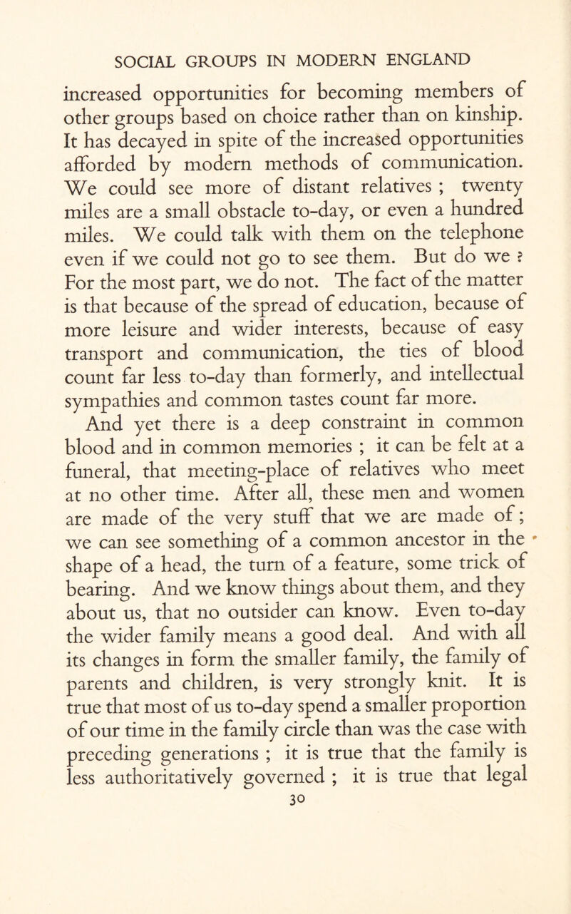 increased opportunities for becoming members of other groups based on choice rather than on kinship. It has decayed in spite of the increased opportunities afforded by modern methods of communication. We could see more of distant relatives ; twenty miles are a small obstacle to-day, or even a hundred miles. We could talk with them on the telephone even if we could not go to see them. But do we ? For the most part, we do not. The fact of the matter is that because of the spread of education, because of more leisure and wider interests, because of easy transport and communication, the ties of blood count far less to-day than formerly, and intellectual sympathies and common tastes count far more. And yet there is a deep constraint in common blood and in common memories ; it can be felt at a funeral, that meeting-place of relatives who meet at no other time. After all, these men and women are made of the very stuff that we are made of; we can see something of a common ancestor in the * shape of a head, the turn of a feature, some trick of bearing. And we know things about them, and they about us, that no outsider can know. Even to-day the wider family means a good deal. And with all its changes in form the smaller family, the family of parents and children, is very strongly knit. It is true that most of us to-day spend a smaller proportion of our time in the family circle than was the case with preceding generations ; it is true that the family is less authoritatively governed ; it is true that legal