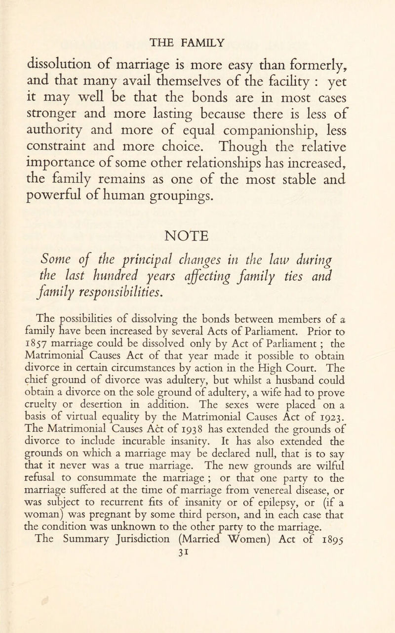 dissolution of marriage is more easy than formerly, and that many avail themselves of the facility : yet it may well be that the bonds are in most cases stronger and more lasting because there is less of authority and more of equal companionship, less constraint and more choice. Thouo-h the relative o importance of some other relationships has increased, the family remains as one of the most stable and powerful of human groupings. NOTE Some of the principal changes in the law during the last hundred years affecting family ties and family responsibilities. The possibilities of dissolving the bonds between members of a family have been increased by several Acts of Parliament. Prior to 1857 marriage could be dissolved only by Act of Parliament ; the Matrimonial Causes Act of that year made it possible to obtain divorce in certain circumstances by action in the High Court. The chief ground of divorce was adultery, but whilst a husband could obtain a divorce on the sole ground of adultery, a wife had to prove cruelty or desertion in addition. The sexes were placed on a basis of virtual equality by the Matrimonial Causes Act of 1923. The Matrimonial Causes Act of 1938 has extended the grounds of divorce to include incurable insanity. It has also extended the grounds on which a marriage may be declared null, that is to say that it never was a true marriage. The new grounds are wilful refusal to consummate the marriage ; or that one party to the marriage suffered at the time of marriage from venereal disease, or was subject to recurrent fits of insanity or of epilepsy, or (if a woman) was pregnant by some third person, and in each case that the condition was unknown to the other party to the marriage. The Summary Jurisdiction (Married Women) Act of 1895 3i