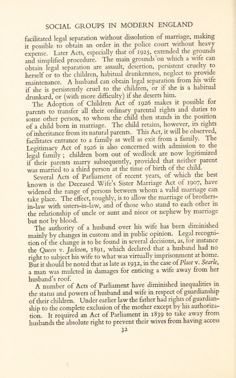 facilitated legal separation without dissolution of marriage, making it possible to obtain an order in the police court without heavy expense. Later Acts, especially that of 1925, extended the grounds and simplified procedure. The main grounds on which a wife can obtain legal separation are assault, desertion, persistent cruelty.to herself or to the children, habitual drunkenness, neglect to provide maintenance. A husband can obtain legal separation from his wife if she is persistently cruel to the children, or if she is a habitual drunkard, or (with more difficulty) if she deserts him. The Adoption of Children Act of 1926 makes it possible for parents to transfer all their ordinary parental rights and duties, to some other person, to whom the child then stands in the position of a child born in marriage. The child retains, however, its rights of inheritance from its natural parents. This Act, it will be observed, facilitates entrance to a family as well as exit from a family. The Legitimacy Act of 1926 is also concerned with admission to the legal family ; children bom out of wedlock are now legitimized if their parents marry subsequently, provided that neither parent was married to a third person at the time of birth of the child. Several Acts of Parliament of recent years, of which the best known is the Deceased Wife s Sister Marriage Act of i9°7? have widened the range of persons between whom a valid marriage can take place. The effect, roughly, is to allow the marriage of brothers- in-law with sisters-in-law, and of those who stand to each other in the relationship of uncle or aunt and niece or nephew by marriage but not by blood. The authority of a husband over his wife has been diminished mainly by changes in custom and in public opinion. Legal recogni¬ tion of the change is to be found in several decisions, as, for instance the Queen v. Jackson, 189L which declared that a husband had no right to subject his wife to what was virtually imprisonment at home. But it should be noted that as late as 1932, in the case of Place v. Searle, a man was mulcted in damages for enticing a wife away from her husband’s roof. . A number of Acts of Parliament have diminished inequalities in the status and powers of husband and wife in respect of guardianship of their children. Under earher law the father had rights of guardian¬ ship to the complete exclusion of the mother except by his authoriza¬ tion. It required an Act of Parliament in 1839 to take away from husbands the absolute right to prevent their wives from having access