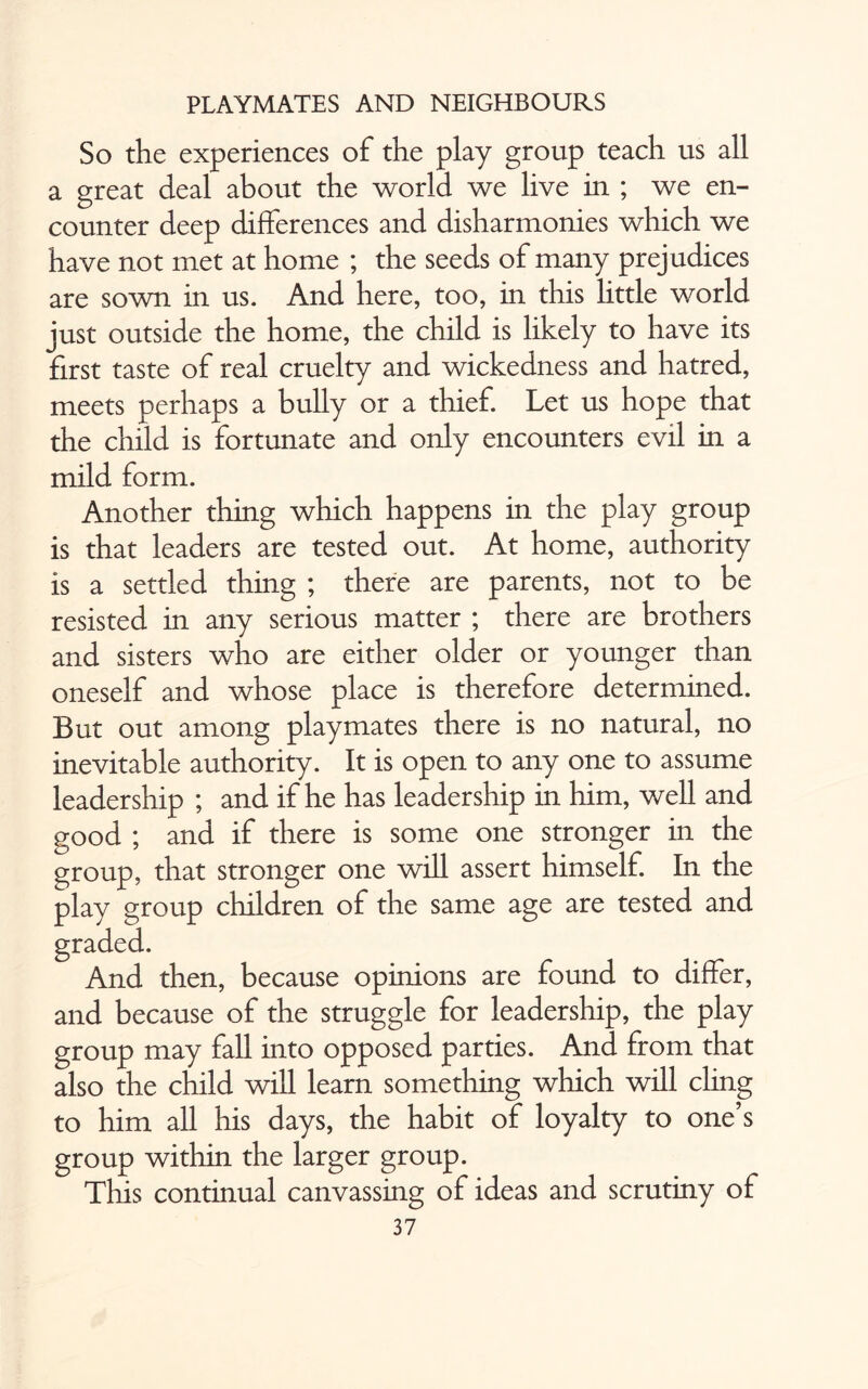 So the experiences of the play group teach us all a great deal about the world we live in ; we en¬ counter deep differences and disharmonies which we have not met at home ; the seeds of many prejudices are sown in us. And here, too, in this little world just outside the home, the child is likely to have its first taste of real cruelty and wickedness and hatred, meets perhaps a bully or a thief. Let us hope that the child is fortunate and only encounters evil in a mild form. Another thing which happens in the play group is that leaders are tested out. At home, authority is a settled thing ; there are parents, not to be resisted in any serious matter ; there are brothers and sisters who are either older or younger than oneself and whose place is therefore determined. But out among playmates there is no natural, no inevitable authority. It is open to any one to assume leadership ; and if he has leadership in him, well and good ; and if there is some one stronger in the group, that stronger one will assert himself. In the play group children of the same age are tested and then, because opinions are found to differ, and because of the struggle for leadership, the play group may fall into opposed parties. And from that also the child will learn something which will cling to him all his days, the habit of loyalty to one’s group within the larger group. This continual canvassing of ideas and scrutiny of 37 graded And
