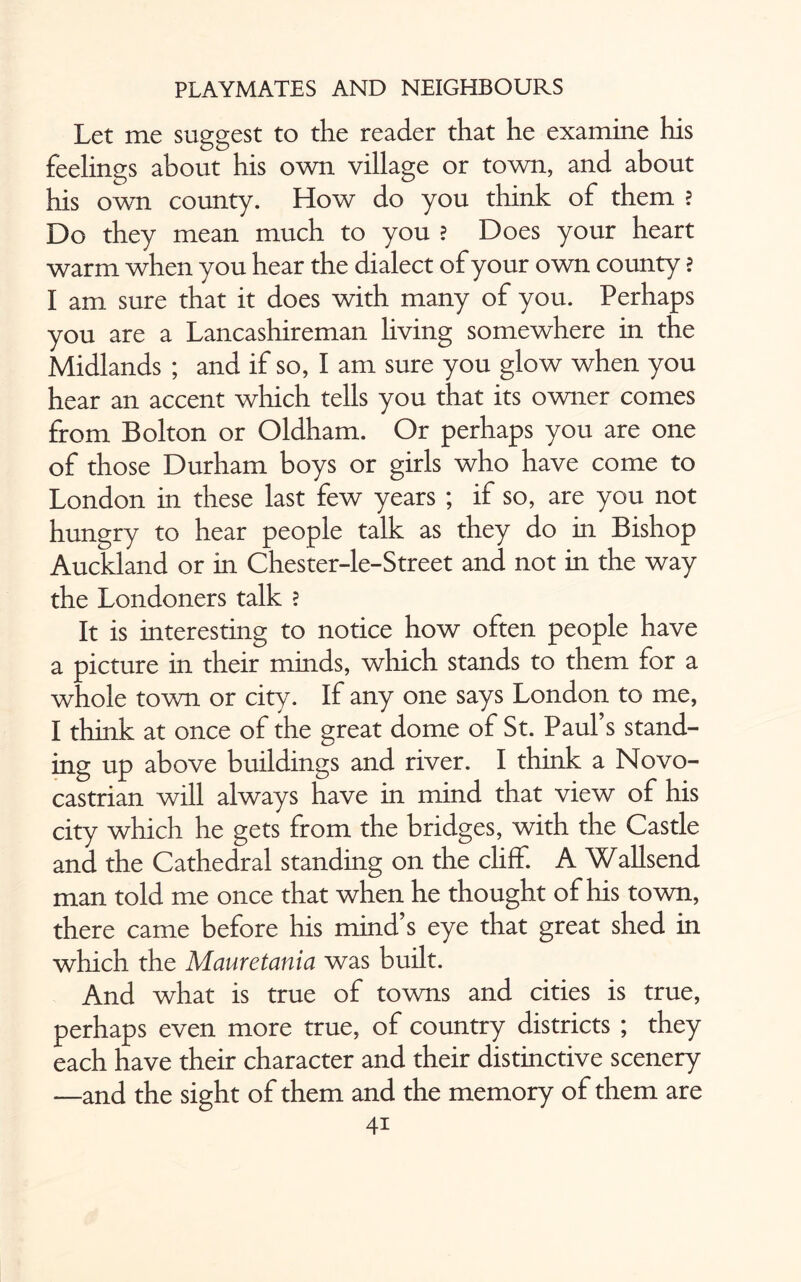 Let me suggest to the reader that he examine his feelings about his own village or town, and about his own county. How do you think of them ? Do they mean much to you ? Does your heart warm when you hear the dialect of your own county ? I am sure that it does with many of you. Perhaps you are a Lancashireman living somewhere in the Midlands ; and if so, I am sure you glow when you hear an accent which tells you that its owner conies from Bolton or Oldham. Or perhaps you are one of those Durham boys or girls who have come to London in these last few years ; if so, are you not hungry to hear people talk as they do in Bishop Auckland or in Chester-le-Street and not in the way the Londoners talk ? It is interesting to notice how often people have a picture in their minds, which stands to them for a whole town or city. If any one says London to me, I think at once of the great dome of St. Paul’s stand¬ ing up above buildings and river. I think a Novo- castrian will always have in mind that view of his city which he gets from the bridges, with the Castle and the Cathedral standing on the cliff. A Wallsend man told me once that when he thought of his town, there came before his mind’s eye that great shed in which the Mauretania was built. And what is true of towns and cities is true, perhaps even more true, of country districts ; they each have their character and their distinctive scenery —and the sight of them and the memory of them are 4i