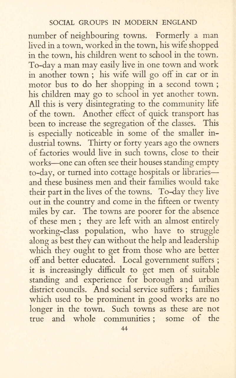 number of neighbouring towns. Formerly a man lived in a town, worked in the town, his wife shopped in the town, his children went to school in the town. To-day a man may easily live in one town and work in another town ; his wife will go off in car or in motor bus to do her shopping in a second town ; his children may go to school in yet another town. All this is very disintegrating to the community life of the town. Another effect of quick transport has been to increase the segregation of the classes. This is especially noticeable in some of the smaller in¬ dustrial towns. Thirty or forty years ago the owners of factories would live in such towns, close to their works—one can often see their houses standing empty to-day, or turned into cottage hospitals or libraries— and these business men and their families would take their part in the lives of the towns. To-day they hve out in the country and come in the fifteen or twenty miles by car. The towns are poorer for the absence of these men ; they are left with an almost entirely working-class population, who have to struggle along as best they can without the help and leadership which they ought to get from those who are better off and better educated. Local government suffers ; it is increasingly difficult to get men of suitable standing and experience for borough and urban district councils. And social service suffers ; families which used to be prominent in good works are no longer in the town. Such towns as these are not true and whole communities ; some of the