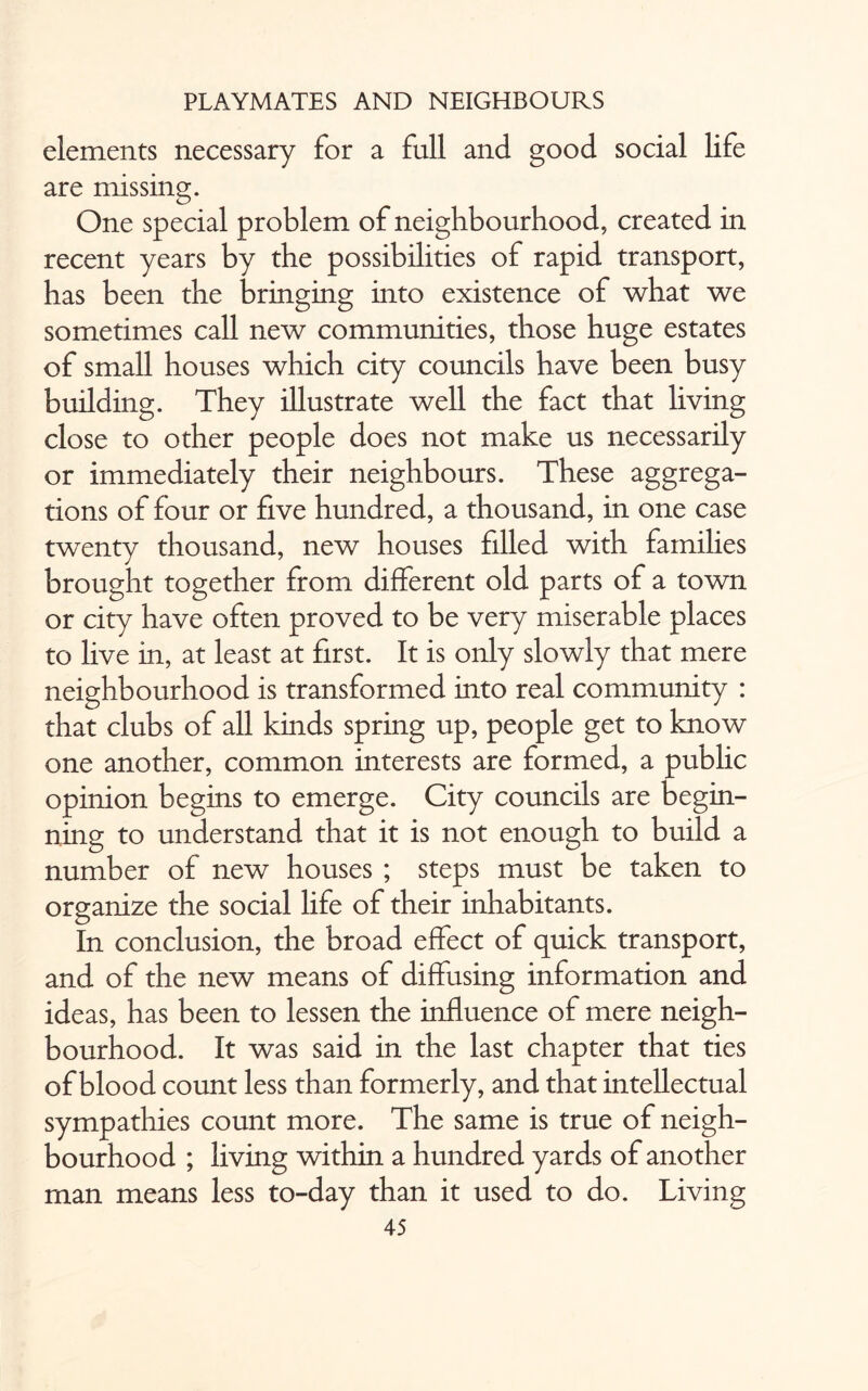 elements necessary for a full and good social life are missing. One special problem of neighbourhood, created in recent years by the possibilities of rapid transport, has been the bringing into existence of what we sometimes call new communities, those huge estates of small houses which city councils have been busy building. They illustrate well the fact that living close to other people does not make us necessarily or immediately their neighbours. These aggrega¬ tions of four or five hundred, a thousand, in one case twenty thousand, new houses filled with families brought together from different old parts of a town or city have often proved to be very miserable places to live in, at least at first. It is only slowly that mere neighbourhood is transformed into real community : that clubs of all kinds spring up, people get to know one another, common interests are formed, a public opinion begins to emerge. City councils are begin¬ ning to understand that it is not enough to build a number of new houses ; steps must be taken to organize the social life of their inhabitants. In conclusion, the broad effect of quick transport, and of the new means of diffusing information and ideas, has been to lessen the influence of mere neigh¬ bourhood. It was said in the last chapter that ties of blood count less than formerly, and that intellectual sympathies count more. The same is true of neigh¬ bourhood ; living within a hundred yards of another man means less to-day than it used to do. Living