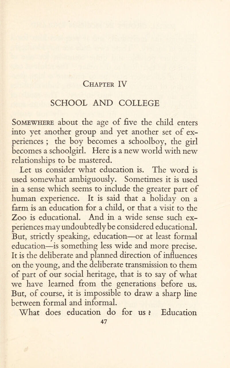 Chapter IV SCHOOL AND COLLEGE Somewhere about the age of five the child enters into yet another group and yet another set of ex¬ periences ; the boy becomes a schoolboy, the girl becomes a schoolgirl. Here is a new world with new relationships to be mastered. Let us consider what education is. The word is used somewhat ambiguously. Sometimes it is used in a sense which seems to include the greater part of human experience. It is said that a holiday on a farm is an education for a child, or that a visit to the Zoo is educational. And in a wide sense such ex¬ periences may undoubtedly be considered educational. But, strictly speaking, education—or at least formal education—is something less wide and more precise. It is the dehberate and planned direction of influences on the young, and the deliberate transmission to them of part of our social heritage, that is to say of what we have learned from the generations before us. But, of course, it is impossible to draw a sharp line between formal and informal. What does education do for us ? Education
