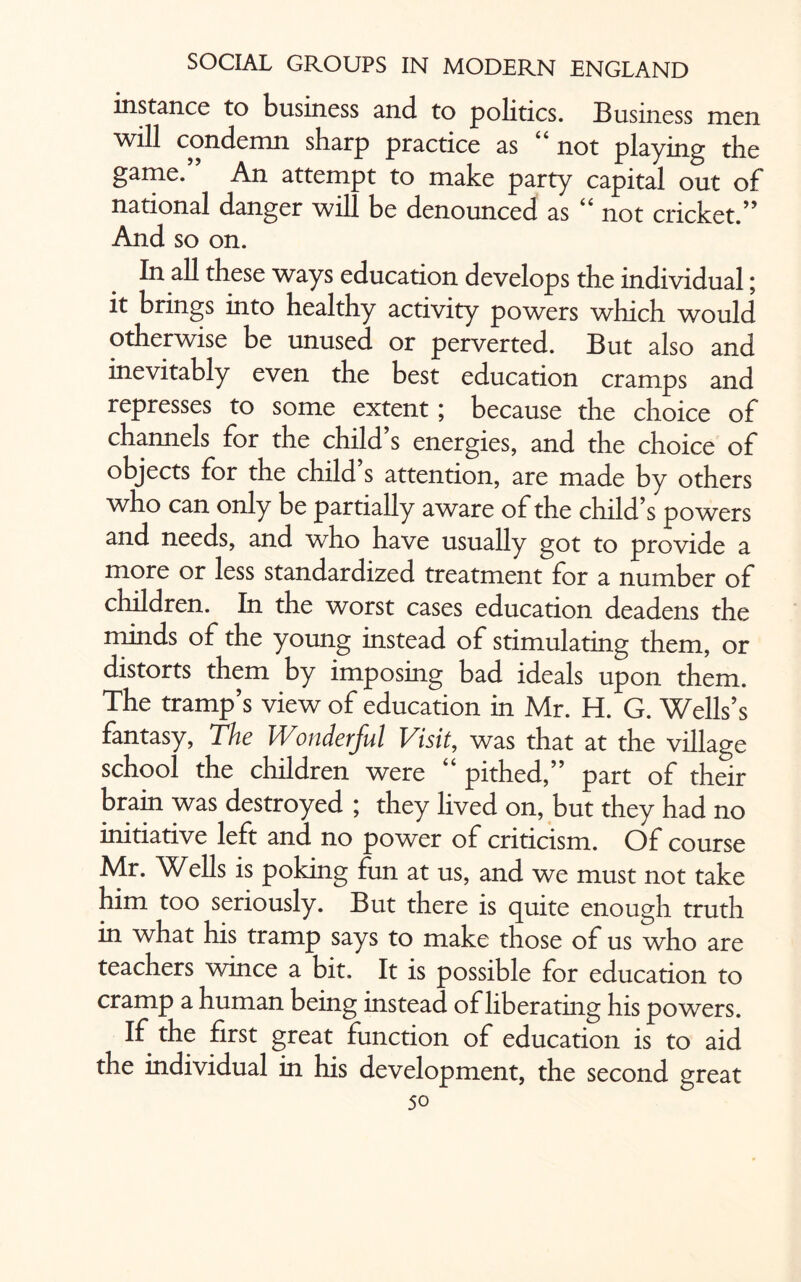 instance to business and to politics. Business men will condemn sharp practice as 6 6 not playing the game. An attempt to make party capital out of national danger will be denounced as “ not cricket.” And so on. In all these ways education develops the individual; it brings into healthy activity powers which would otherwise be unused or perverted. But also and inevitably even the best education cramps and represses to some extent; because the choice of channels for the child s energies, and the choice of objects for the child s attention, are made by others who can only be partially aware of the child’s powers and needs, and who have usually got to provide a more or less standardized treatment for a number of children. In the worst cases education deadens the minds of the young instead of stimulating them, or distorts them by imposing bad ideals upon them. The tramp’s view of education in Mr. H. G. Wells’s fantasy, The Wonderful Visit, was that at the village school the children were “ pithed,” part of their brain was destroyed ; they lived on, but they had no initiative left and no power of criticism. Of course Mr. Wells is poking fun at us, and we must not take him too seriously. But there is quite enough truth in what his tramp says to make those of us who are teachers wince a bit. It is possible for education to cramp a human being instead of liberating his powers. If the first great function of education is to aid the individual in his development, the second great