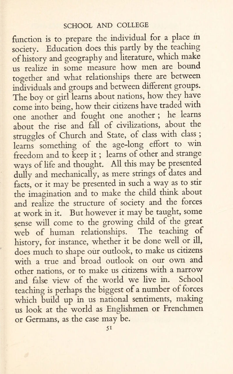 function is to prepare the individual for a place in society. Education does this partly by the teaching of history and geography and literature, which make us realize in some measure how men are bound together and what relationships there are between individuals and groups and between different groups. The boy or girl learns about nations, how they have come into being, how their citizens have traded with one another and fought one another ; he learns about the rise and fall of civilizations, about the struggles of Church and State, of class with class ; learns something of the age-long effort to win freedom and to keep it ; learns of other and strange ways of life and thought. All this may be presented dully and mechanically, as mere strings of dates and facts, or it may be presented in such a way as to stir the imagination and to make the child think about and realize the structure of society and the forces at work in it. But however it may be taught, some sense will come to the growing child of the great web of human relationships. The teaching of history, for instance, whether it be done well or ill, does much to shape our outlook, to make us citizens with a true and broad outlook on our own and other nations, or to make us citizens with a narrow and false view of the world we live in. School teaching is perhaps the biggest of a number of forces which build up in us national sentiments, making us look at the world as Englishmen or Frenchmen or Germans, as the case may be.