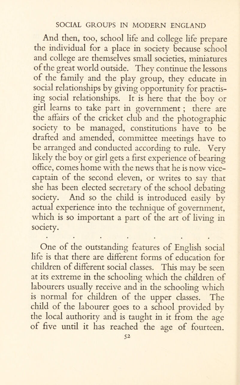 And. then, too, school life and college life prepare the individual for a place in society because school and college are themselves small societies, miniatures of the great world outside. They continue the lessons of the family and the play group, they educate in social relationships by giving opportunity for practis¬ ing social relationships. It is here that the boy or girl learns to take part in government ; there are the affairs of the cricket club and the photographic society to be managed, constitutions have to be drafted and amended, committee meetings have to be arranged and conducted according to rule. Very likely the boy or girl gets a first experience of bearing office, comes home with the news that he is now vice¬ captain of the second eleven, or writes to say that she has been elected secretary of the school debating society. And so the child is introduced easily by actual experience into the technique of government, which is so important a part of the art of living in society. • ••••♦• One of the outstanding features of English social life is that there are different forms of education for children of different social classes. This may be seen at its extreme in the schooling which the children of labourers usually receive and in the schooling which is normal for children of the upper classes. The child of the labourer goes to a school provided by the local authority and is taught in it from the age of five until it has reached the age of fourteen.