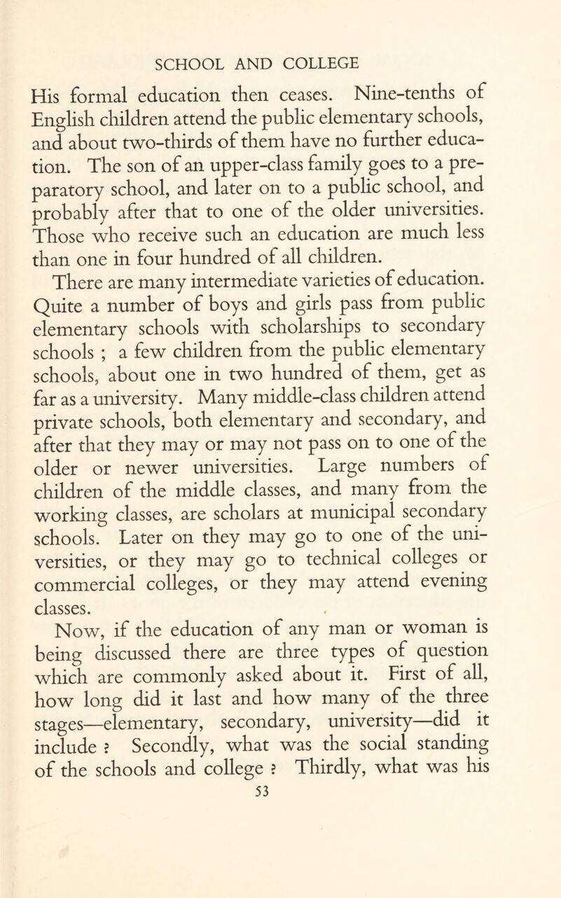 His formal education then ceases. Nine-tenths of English children attend the public elementary schools, and about two-thirds of them have no further educa¬ tion. The son of an upper-class family goes to a pre¬ paratory school, and later on to a public school, and probably after that to one of the older universities. Those who receive such an education are much less than one in four hundred of all children. There are many intermediate varieties of education. Quite a number of boys and girls pass from public elementary schools with scholarships to secondary schools ; a few children from the public elementary schools, about one in two hundred of them, get as far as a university. Many middle-class children attend private schools, both elementary and secondary, and after that they may or may not pass on to one of the older or newer universities. Large numbers of children of the middle classes, and many from the working classes, are scholars at municipal secondary schools. Later on they may go to one of the uni¬ versities, or they may go to technical colleges or commercial colleges, or they may attend evening classes. Now, if the education of any man or woman is being discussed there are three types of question which are commonly asked about it. First of all, how long did it last and how many of the three stages—elementary, secondary, university—did it include ? Secondly, what was the social standing of the schools and college ? Thirdly, what was his