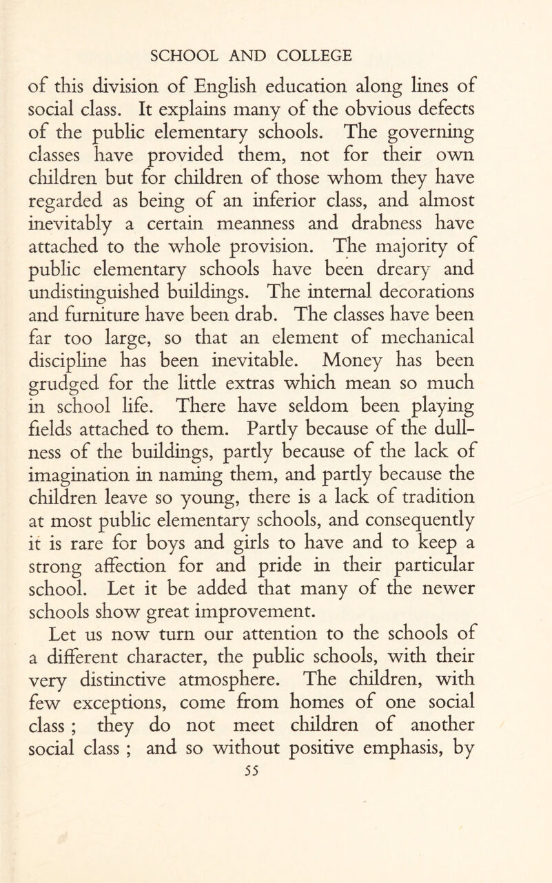 of this division of English education along lines of social class. It explains many of the obvious defects of the public elementary schools. The governing classes have provided them, not for their own children but for children of those whom they have regarded as being of an inferior class, and almost inevitably a certain meanness and drabness have attached to the whole provision. The majority of public elementary schools have been dreary and undistinguished buildings. The internal decorations and furniture have been drab. The classes have been far too large, so that an element of mechanical discipline has been inevitable. Money has been grudged for the little extras which mean so much in school life. There have seldom been playing fields attached to them. Partly because of the dull¬ ness of the buildings, partly because of the lack of imagination in naming them, and partly because the children leave so young, there is a lack of tradition at most public elementary schools, and consequently it is rare for boys and girls to have and to keep a strong affection for and pride in their particular school. Let it be added that many of the newer schools show great improvement. Let us now turn our attention to the schools of a different character, the public schools, with their very distinctive atmosphere. The children, with few exceptions, come from homes of one social class ; they do not meet children of another social class ; and so without positive emphasis, by
