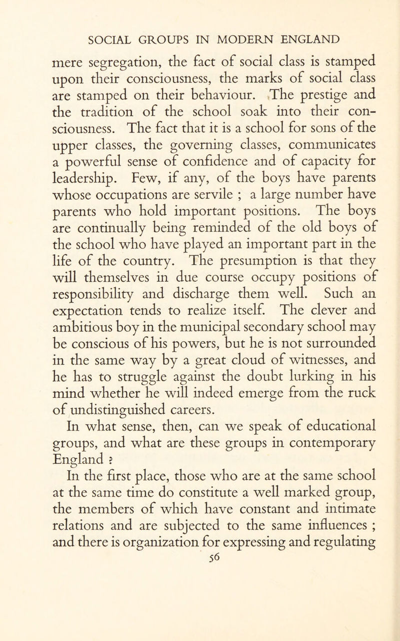mere segregation, the fact ot social class is stamped upon their consciousness, the marks of social class are stamped on their behaviour. The prestige and the tradition of the school soak into their con¬ sciousness. The fact that it is a school for sons of the upper classes, the governing classes, communicates a powerful sense of confidence and of capacity for leadership. Few, if any, of the boys have parents whose occupations are servile ; a large number have parents who hold important positions. The boys are continually being reminded of the old boys of the school who have played an important part in the life of the country. The presumption is that they will themselves in due course occupy positions of responsibility and discharge them well. Such an expectation tends to realize itself. The clever and ambitious boy in the municipal secondary school may be conscious of his powers, but he is not surrounded in the same way by a great cloud of witnesses, and he has to struggle against the doubt lurking in his mind whether he will indeed emerge from the ruck of undistinguished careers. In what sense, then, can we speak of educational groups, and what are these groups in contemporary England ? In the first place, those who are at the same school at the same time do constitute a well marked group, the members of which have constant and intimate relations and are subjected to the same influences ; and there is organization for expressing and regulating
