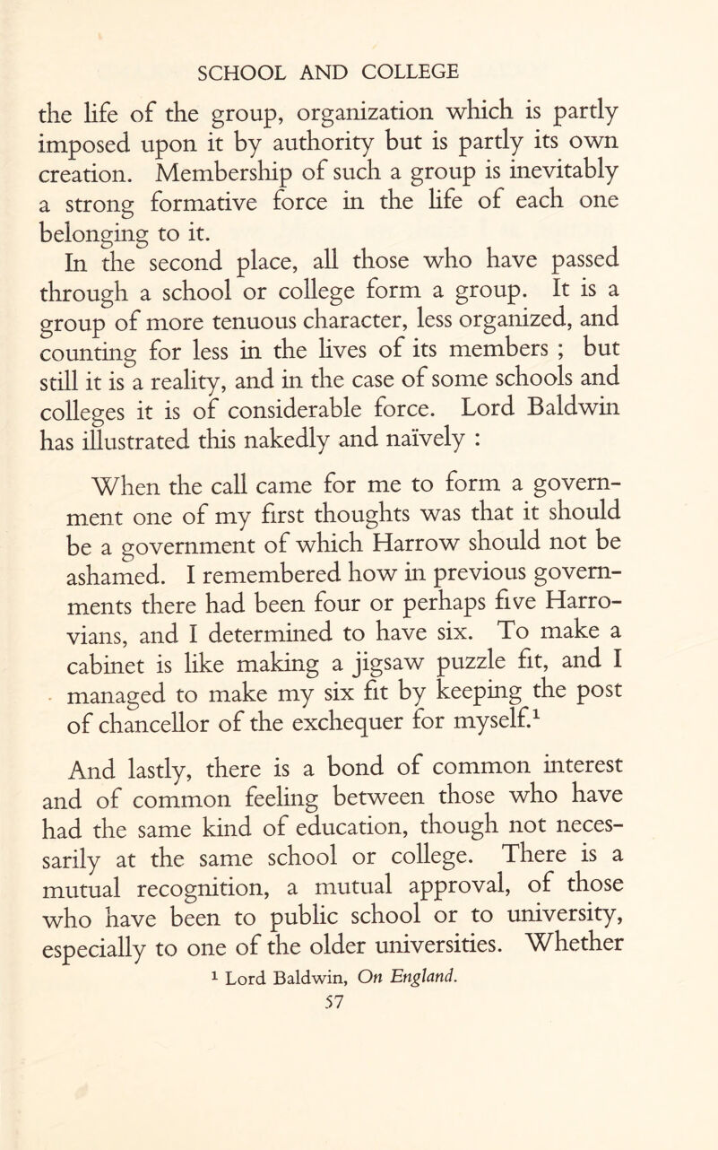 the life of the group, organization which is partly imposed upon it by authority but is partly its own creation. Membership of such a group is inevitably a strong formative force in the life of each one belonging to it. In the second place, all those who have passed through a school or college form a group. It is a group of more tenuous character, less organized, and counting for less in the lives of its members ; but still it is a reality, and in the case of some schools and colleges it is of considerable force. Lord Baldwin has illustrated this nakedly and naively : When the call came for me to form a govern¬ ment one of my first thoughts was that it should be a government of which Harrow should not be ashamed. I remembered how in previous govern¬ ments there had been four or perhaps five Harro¬ vians, and I determined to have six. To make a cabinet is like making a jigsaw puzzle fit, and I managed to make my six fit by keeping the post of chancellor of the exchequer for myself.1 And lastly, there is a bond of common interest and of common feeling between those who have had the same kind of education, though not neces¬ sarily at the same school or college. There is a mutual recognition, a mutual approval, of those who have been to public school or to university, especially to one of the older universities. Whether 1 Lord Baldwin, On England.
