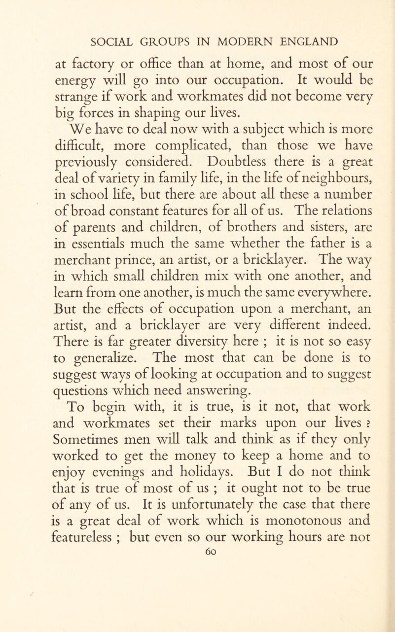 at factory or office than at home, and most of our energy will go into our occupation. It would be strange if work and workmates did not become very big forces in shaping our lives. We have to deal now with a subject which is more difficult, more complicated, than those we have previously considered. Doubtless there is a great deal of variety in family life, in the life of neighbours, in school life, but there are about all these a number of broad constant features for all of us. The relations of parents and children, of brothers and sisters, are in essentials much the same whether the father is a merchant prince, an artist, or a bricklayer. The way in which small children mix with one another, and learn from one another, is much the same everywhere. But the effects of occupation upon a merchant, an artist, and a bricklayer are very different indeed. There is far greater diversity here ; it is not so easy to generalize. The most that can be done is to suggest ways of looking at occupation and to suggest questions which need answering. To begin with, it is true, is it not, that work and workmates set their marks upon our lives ? Sometimes men will talk and think as if they only worked to get the money to keep a home and to enjoy evenings and holidays. But I do not think that is true of most of us ; it ought not to be true of any of us. It is unfortunately the case that there is a great deal of work which is monotonous and featureless ; but even so our working hours are not