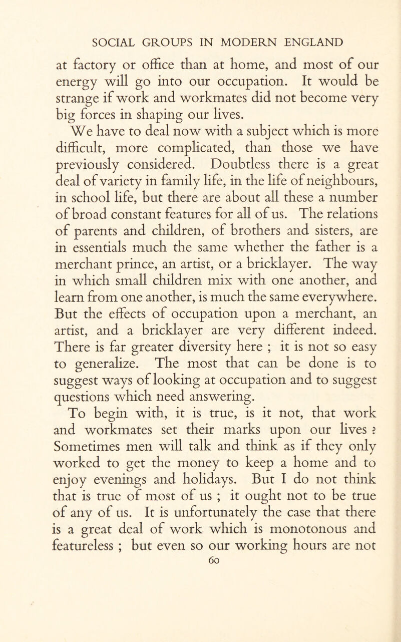 at factory or office than at home, and most of our energy will go into our occupation. It would be strange if work and workmates did not become very big forces in shaping our lives. We have to deal now with a subject which is more difficult, more complicated, than those we have previously considered. Doubtless there is a great deal of variety in family life, in the life of neighbours, in school life, but there are about all these a number of broad constant features for all of us. The relations of parents and children, of brothers and sisters, are in essentials much the same whether the father is a merchant prince, an artist, or a bricklayer. The way in which small children mix with one another, and learn from one another, is much the same everywhere. But the effects of occupation upon a merchant, an artist, and a bricklayer are very different indeed. There is far greater diversity here ; it is not so easy to generalize. The most that can be done is to suggest ways of looking at occupation and to suggest questions which need answering. To begin with, it is true, is it not, that work and workmates set their marks upon our lives ? Sometimes men will talk and think as if they only worked to get the money to keep a home and to enjoy evenings and holidays. But I do not think that is true of most of us ; it ought not to be true of any of us. It is unfortunately the case that there is a great deal of work which is monotonous and featureless ; but even so our working hours are not