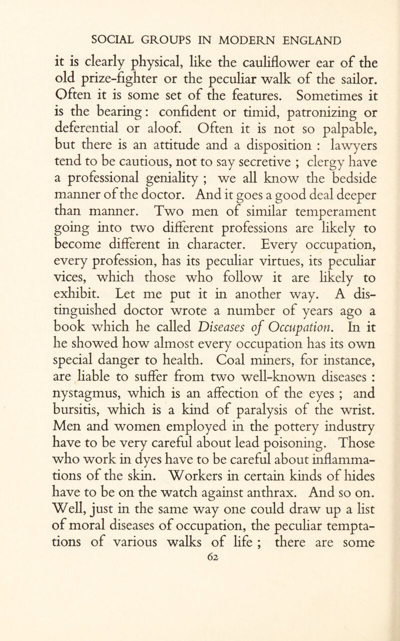 it is clearly physical, like the cauliflower ear of the old prize-fighter or the peculiar walk of the sailor. Often it is some set of the features. Sometimes it is the bearing: confident or timid, patronizing or deferential or aloof. Often it is not so palpable, but there is an attitude and a disposition : lawyers tend to be cautious, not to say secretive ; clergy have a professional geniality ; we all know the bedside manner of the doctor. And it goes a good deal deeper than manner. Two men of similar temperament going into two different professions are likely to become different in character. Every occupation, every profession, has its peculiar virtues, its peculiar vices, which those who follow it are likely to exhibit. Let me put it in another way. A dis¬ tinguished doctor wrote a number of years ago a book which he called Diseases of Occupation. In it he showed how almost every occupation has its own special danger to health. Coal miners, for instance, are liable to suffer from two well-known diseases : nystagmus, which is an affection of the eyes ; and bursitis, which is a kind of paralysis of the wrist. Men and women employed in the pottery industry have to be very careful about lead poisoning. Those who work in dyes have to be careful about inflamma¬ tions of the skin. Workers in certain kinds of hides have to be on the watch against anthrax. And so on. Well, just in the same way one could draw up a list of moral diseases of occupation, the peculiar tempta¬ tions of various walks of life ; there are some