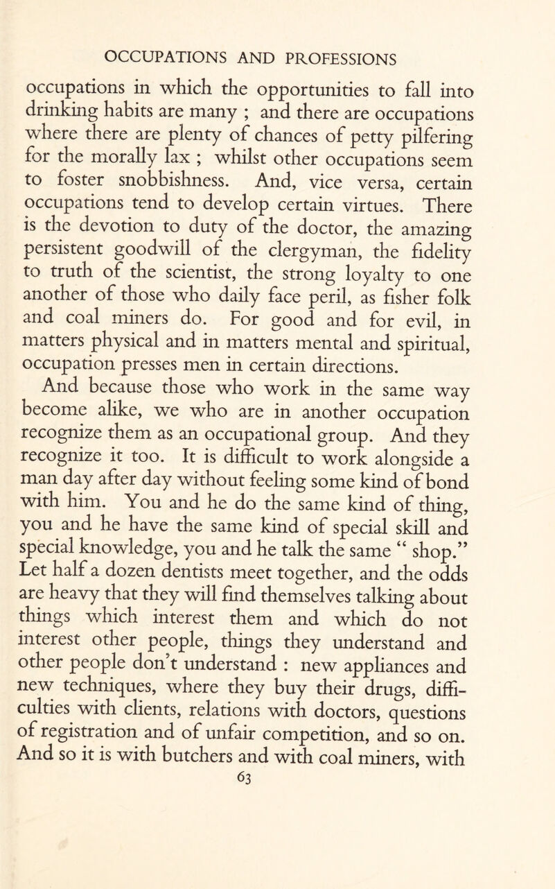 occupations in which the opportunities to fall into drinking habits are many ; and there are occupations where there are plenty of chances of petty pilfering for the morally lax ; whilst other occupations seem to foster snobbishness. And, vice versa, certain occupations tend to develop certain virtues. There is the devotion to duty of the doctor, the amazing persistent goodwill of the clergyman, the fidelity to truth of the scientist, the strong loyalty to one another of those who daily face peril, as fisher folk and coal miners do. For good and for evil, in matters physical and in matters mental and spiritual, occupation presses men in certain directions. And because those who work in the same way become alike, we who are in another occupation recognize them as an occupational group. And they recognize it too. It is difficult to work alongside a man day after day without feeling some kind of bond with him. You and he do the same kind of thing, you and he have the same kind of special skill and special knowledge, you and he talk the same “ shop.” Let half a dozen dentists meet together, and the odds are heavy that they will find themselves talking about things which interest them and which do not interest other people, things they understand and other people don't understand : new appliances and new techniques, where they buy their drugs, diffi¬ culties with clients, relations with doctors, questions of registration and of unfair competition, and so on. And so it is with butchers and with coal miners, with