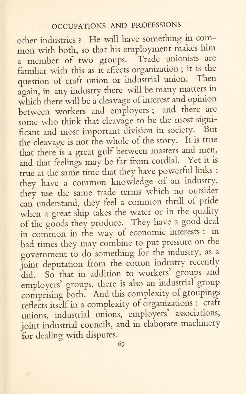 other industries ? He will have something in com¬ mon with both, so that his employment makes him a member of two groups. Trade unionists are familiar with this as it affects organization; it is the question of craft union or industrial union. Then again, in any industry there will be many matters in which there will be a cleavage of interest and opinion between workers and employers ; and there are some who think that cleavage to be the most signi¬ ficant and most important division in society. But the cleavage is not the whole of the story. It is true that there is a great gulf between masters and men, and that feelings may be far from cordial. Yet it is true at the same time that they have powerful links : they have a common knowledge of an industry, they use the same trade terms which no outsider can understand, they feel a common thrill of pride when a great ship takes the water or in the quality of the goods they produce. They have a good deal in common in the way of economic interests . in bad times they may combine to put pressure on the government to do something for the industry, as a joint deputation from the cotton industry recently did. So that in addition to workers’ groups and employers’ groups, there is also an industrial group comprising both. And this complexity of groupings reflects itself in a complexity of organizations : craft unions, industrial unions, employers associations, joint industrial councils, and in elaborate machinery for dealing with disputes.