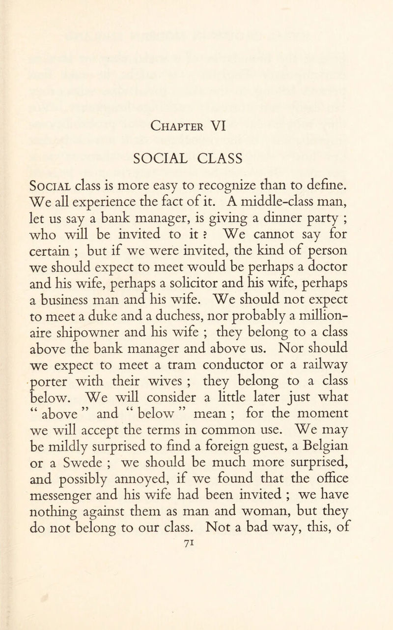 Chapter VI SOCIAL CLASS Social class is more easy to recognize than to define. We all experience the fact of it. A middle-class man, let us say a bank manager, is giving a dinner party ; who will be invited to it ? We cannot say for certain ; but if we were invited, the kind of person we should expect to meet would be perhaps a doctor and his wife, perhaps a solicitor and his wife, perhaps a business man and his wife. We should not expect to meet a duke and a duchess, nor probably a million¬ aire shipowner and his wife ; they belong to a class above the bank manager and above us. Nor should we expect to meet a tram conductor or a railway porter with their wives ; they belong to a class below. We will consider a little later just what “ above ” and “ below ” mean ; for the moment we will accept the terms in common use. We may be mildly surprised to find a foreign guest, a Belgian or a Swede ; we should be much more surprised, and possibly annoyed, if we found that the office messenger and his wife had been invited ; we have nothing against them as man and woman, but they do not belong to our class. Not a bad way, this, of