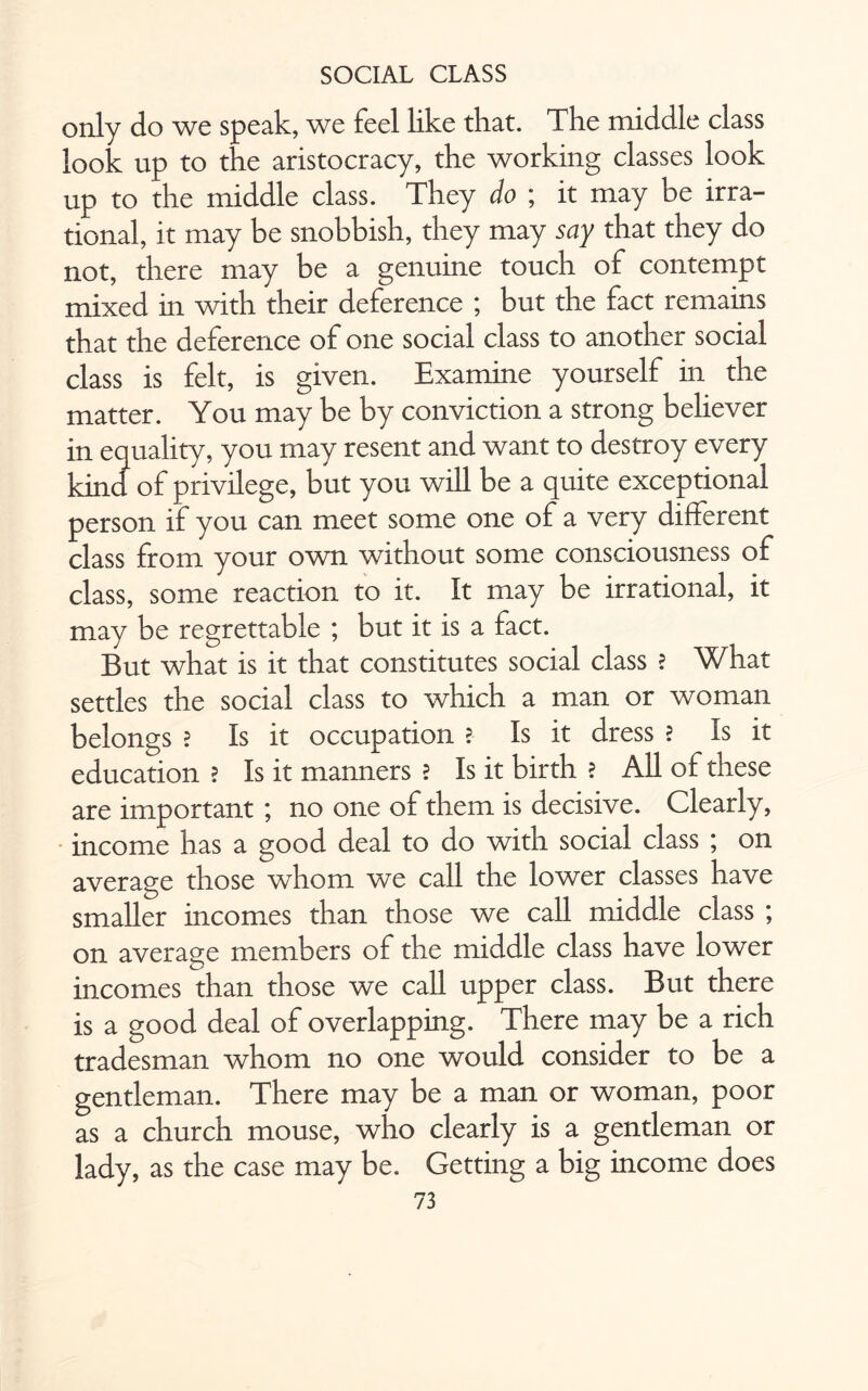only do we speak, we feel like that. The middle class look up to the aristocracy, the working classes look up to the middle class. They do ; it may be irra¬ tional, it may be snobbish, they may say that they do not, there may be a genuine touch of contempt mixed in with their deference ; but the fact remains that the deference of one social class to another social class is felt, is given. Examine yourself in the matter. You may be by conviction a strong believer in equality, you may resent and want to destroy every kind of privilege, but you will be a quite exceptional person if you can meet some one of a very different class from your own without some consciousness of class, some reaction to it. It may be irrational, it may be regrettable ; but it is a fact. But what is it that constitutes social class ? What settles the social class to which a man or woman belongs ? Is it occupation ? Is it dress ? Is it education ? Is it manners ? Is it birth ? All of these are important ; no one of them is decisive. Clearly, income has a good deal to do with social class ; on average those whom we call the lower classes have smaller incomes than those we call middle class ; on average members of the middle class have lower incomes than those we call upper class. But there is a good deal of overlapping. There may be a rich tradesman whom no one would consider to be a gentleman. There may be a man or woman, poor as a church mouse, who clearly is a gentleman or lady, as the case may be. Getting a big income does