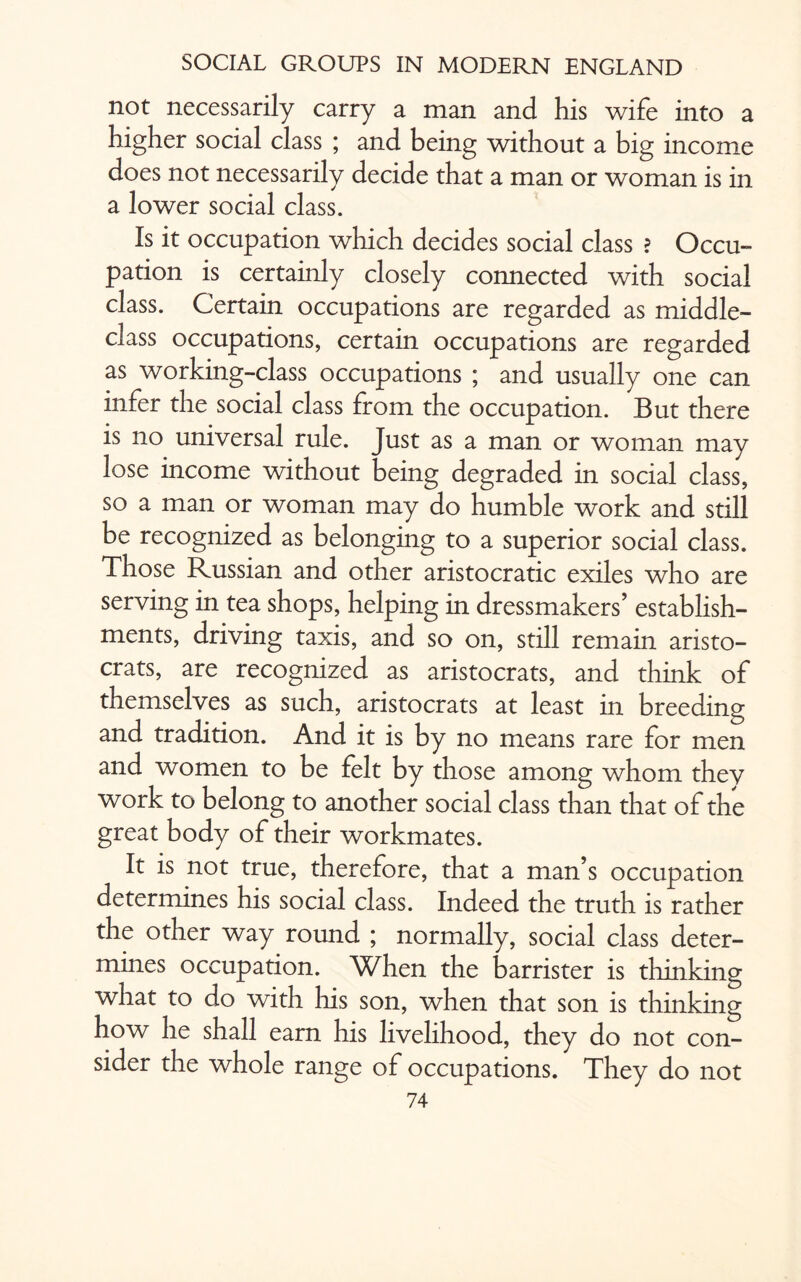 not necessarily carry a man and his wife into a higher social class ; and being without a big income does not necessarily decide that a man or woman is in a lower social class. Is it occupation which decides social class ? Occu¬ pation is certainly closely connected with social class. Certain occupations are regarded as middle- class occupations, certain occupations are regarded as working-class occupations ; and usually one can infer the social class from the occupation. But there is no universal rule. Just as a man or woman may lose income without being degraded in social class, so a man or woman may do humble work and still be recognized as belonging to a superior social class. Those Russian and other aristocratic exiles who are serving in tea shops, helping in dressmakers’ establish¬ ments, driving taxis, and so on, still remain aristo¬ crats, are recognized as aristocrats, and think of themselves as such, aristocrats at least in breeding and tradition. And it is by no means rare for men and women to be felt by those among whom they work to belong to another social class than that of the great body of their workmates. It is not true, therefore, that a man’s occupation determines his social class. Indeed the truth is rather the other way round ; normally, social class deter¬ mines occupation. When the barrister is thinking what to do with his son, when that son is thinking how he shall earn his livelihood, they do not con¬ sider the whole range of occupations. They do not