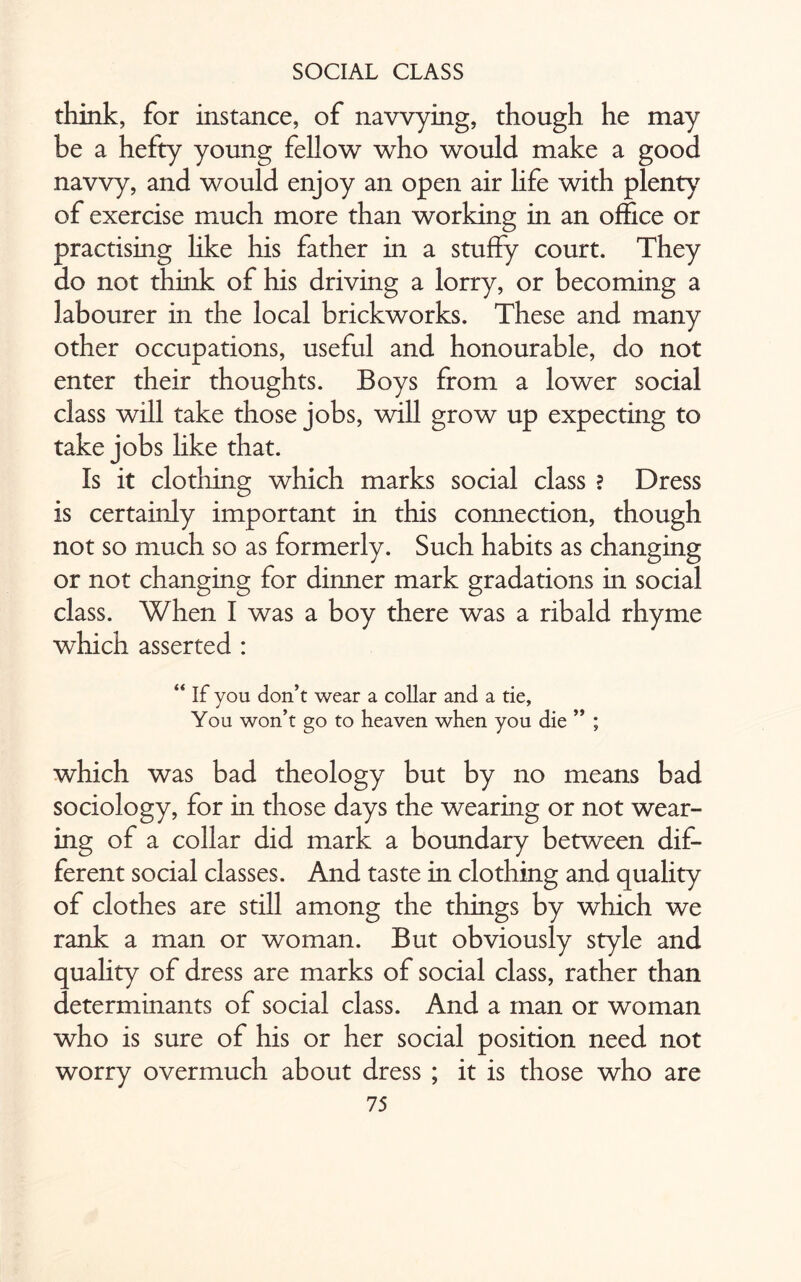 think, for instance, of navvying, though he may be a hefty young fellow who would make a good navvy, and would enjoy an open air life with plenty of exercise much more than working in an office or practising like his father in a stuffy court. They do not think of his driving a lorry, or becoming a labourer in the local brickworks. These and many other occupations, useful and honourable, do not enter their thoughts. Boys from a lower social class will take those jobs, will grow up expecting to take jobs like that. Is it clothing which marks social class ? Dress is certainly important in this connection, though not so much so as formerly. Such habits as changing or not changing for dinner mark gradations in social class. When I was a boy there was a ribald rhyme which asserted : “ If you don’t wear a collar and a tie. You won’t go to heaven when you die ” ; which was bad theology but by no means bad sociology, for in those days the wearing or not wear¬ ing of a collar did mark a boundary between dif¬ ferent social classes. And taste in clothing and quality of clothes are still among the things by which we rank a man or woman. But obviously style and quality of dress are marks of social class, rather than determinants of social class. And a man or woman who is sure of his or her social position need not worry overmuch about dress ; it is those who are