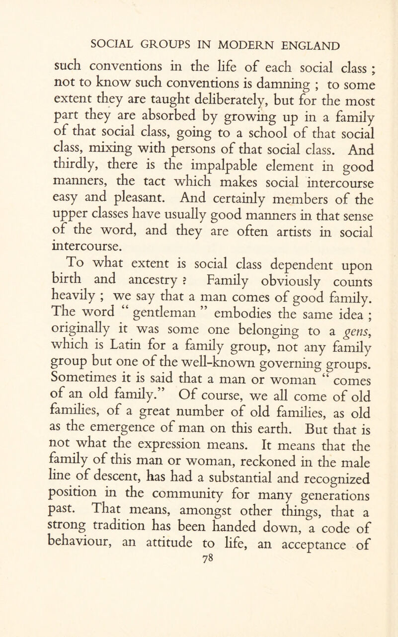 such conventions in the life of each social class ; not to know such conventions is damning ; to some extent they are taught deliberately, but for the most part they are absorbed by growing up in a family of that social class, going to a school of that social class, mixing with persons of that social class. And thirdly, there is the impalpable element in good manners, the tact which makes social intercourse easy and pleasant. And certainly members of the upper classes have usually good manners in that sense of the word, and they are often artists in social intercourse. To what extent is social class dependent upon birth and ancestry ? Family obviously counts heavily ; we say that a man comes of good family. The word “ gentleman ” embodies the same idea ; originally it was some one belonging to a gens, which is Latin for a family group, not any family group but one of the well-known governing groups. Sometimes it is said that a man or woman 44 comes of an old family.” Of course, we all come of old families, of a great number of old families, as old as the emergence of man on this earth. But that is not what the expression means. It means that the family of this man or woman, reckoned in the male line of descent, has had a substantial and recognized position in the community for many generations past. That means, amongst other things, that a strong tradition has been handed down, a code of behaviour, an attitude to life, an acceptance of