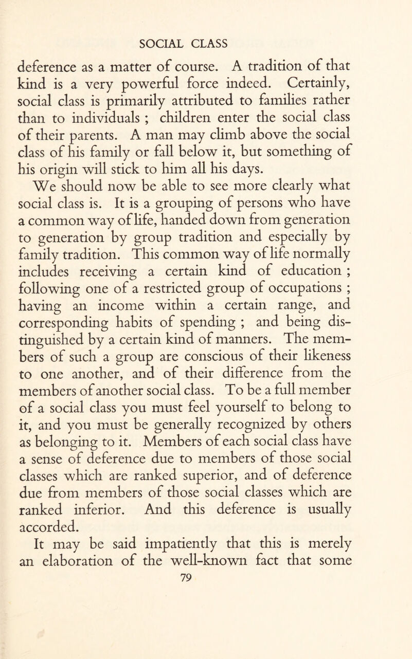 deference as a matter of course. A tradition of that kind is a very powerful force indeed. Certainly, social class is primarily attributed to families rather than to individuals ; children enter the social class of their parents. A man may climb above the social class of his family or fall below it, but something of his origin will stick to him all his days. We should now be able to see more clearly what social class is. It is a grouping of persons who have a common way of life, handed down from generation to generation by group tradition and especially by family tradition. This common way of life normally includes receiving a certain kind of education ; following one of a restricted group of occupations ; having an income within a certain range, and corresponding habits of spending ; and being dis¬ tinguished by a certain kind of manners. The mem¬ bers of such a group are conscious of their likeness to one another, and of their difference from the members of another social class. To be a full member of a social class you must feel yourself to belong to it, and you must be generally recognized by others as belonging to it. Members of each social class have a sense of deference due to members of those social classes which are ranked superior, and of deference due from members of those social classes which are ranked inferior. And this deference is usually accorded. It may be said impatiently that this is merely an elaboration of the well-known fact that some