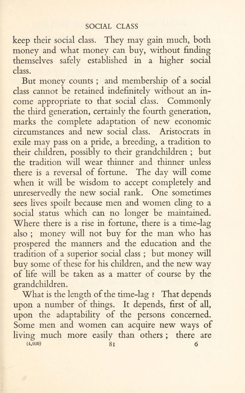 keep their social class. They may gain much, both money and what money can buy, without finding themselves safely established in a higher social class. But money counts ; and membership of a social class cannot be retained indefinitely without an in¬ come appropriate to that social class. Commonly the third generation, certainly the fourth generation, marks the complete adaptation of new economic circumstances and new social class. Aristocrats in exile may pass on a pride, a breeding, a tradition to their children, possibly to their grandchildren ; but the tradition will wear thinner and thinner unless there is a reversal of fortune. The day will come when it will be wisdom to accept completely and unreservedly the new social rank. One sometimes sees lives spoilt because men and women cling to a social status which can no longer be maintained. Where there is a rise in fortune, there is a time-lag also ; money will not buy for the man who has prospered the manners and the education and the tradition of a superior social class ; but money will buy some of these for his children, and the new way of life will be taken as a matter of course by the grandchildren. What is the length of the time-lag ? That depends upon a number of things. It depends, first of all, upon the adaptability of the persons concerned. Some men and women can acquire new ways of living much more easily than others ; there are