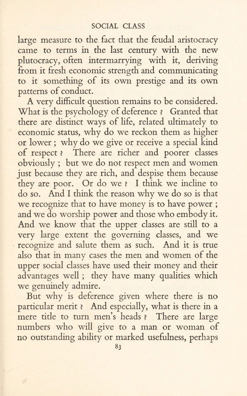 large measure to the fact that the feudal aristocracy came to terms in the last century with the new plutocracy, often intermarrying with it, deriving from it fresh economic strength and communicating to it something of its own prestige and its own patterns of conduct. A very difficult question remains to be considered. What is the psychology of deference ? Granted that there are distinct ways of life, related ultimately to economic status, why do we reckon them as higher or lower ; why do we give or receive a special kind of respect ? There are richer and poorer classes obviously ; but we do not respect men and women just because they are rich, and despise them because they are poor. Or do we ? I think we incline to do so. And I think the reason why we do so is that we recognize that to have money is to have power ; and we do worship power and those who embody it. And we know that the upper classes are still to a very large extent the governing classes, and we recognize and salute them as such. And it is true also that in many cases the men and women of the upper social classes have used their money and their advantages well ; they have many qualities which we genuinely admire. But why is deference given where there is no particular merit ? And especially, what is there in a mere title to turn men’s heads ? There are large numbers who will give to a man or woman of no outstanding ability or marked usefulness, perhaps