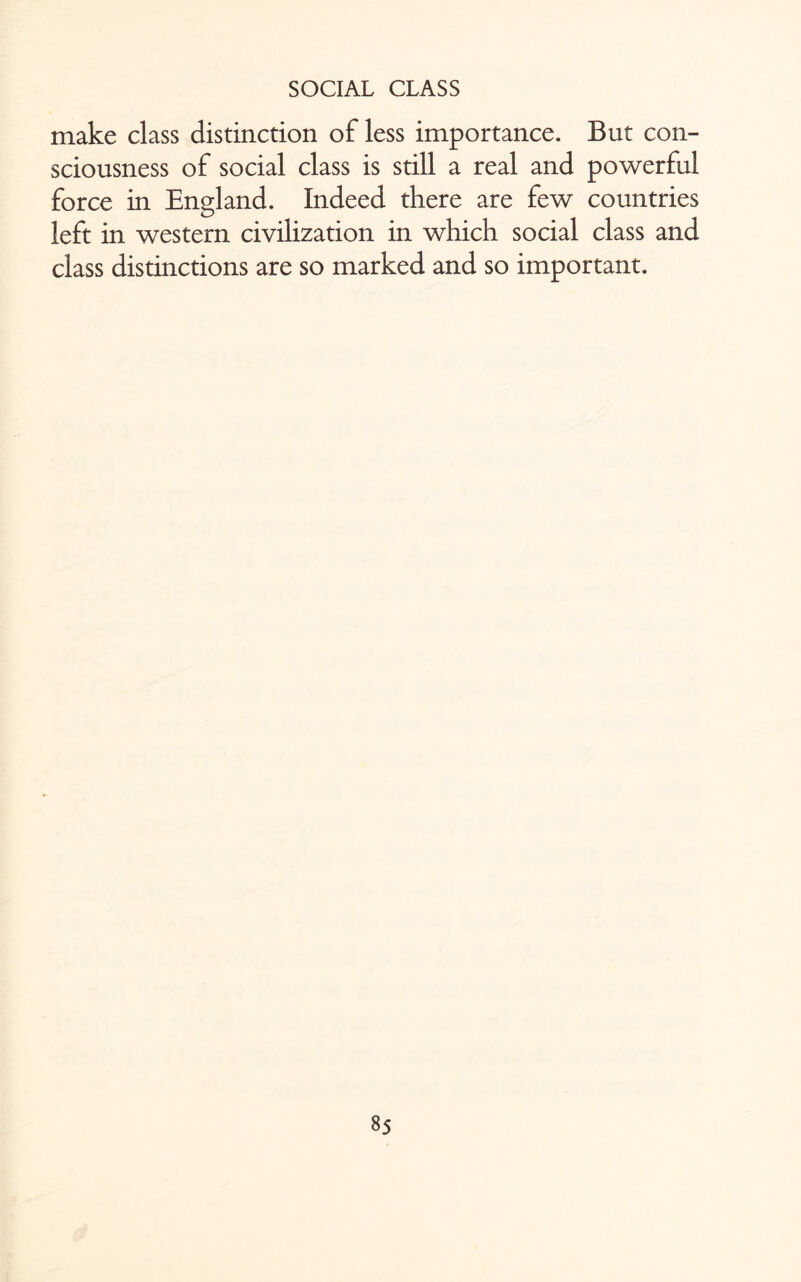 make class distinction of less importance. But con¬ sciousness of social class is still a real and powerful force in England. Indeed there are few countries left in western civilization in which social class and class distinctions are so marked and so important.