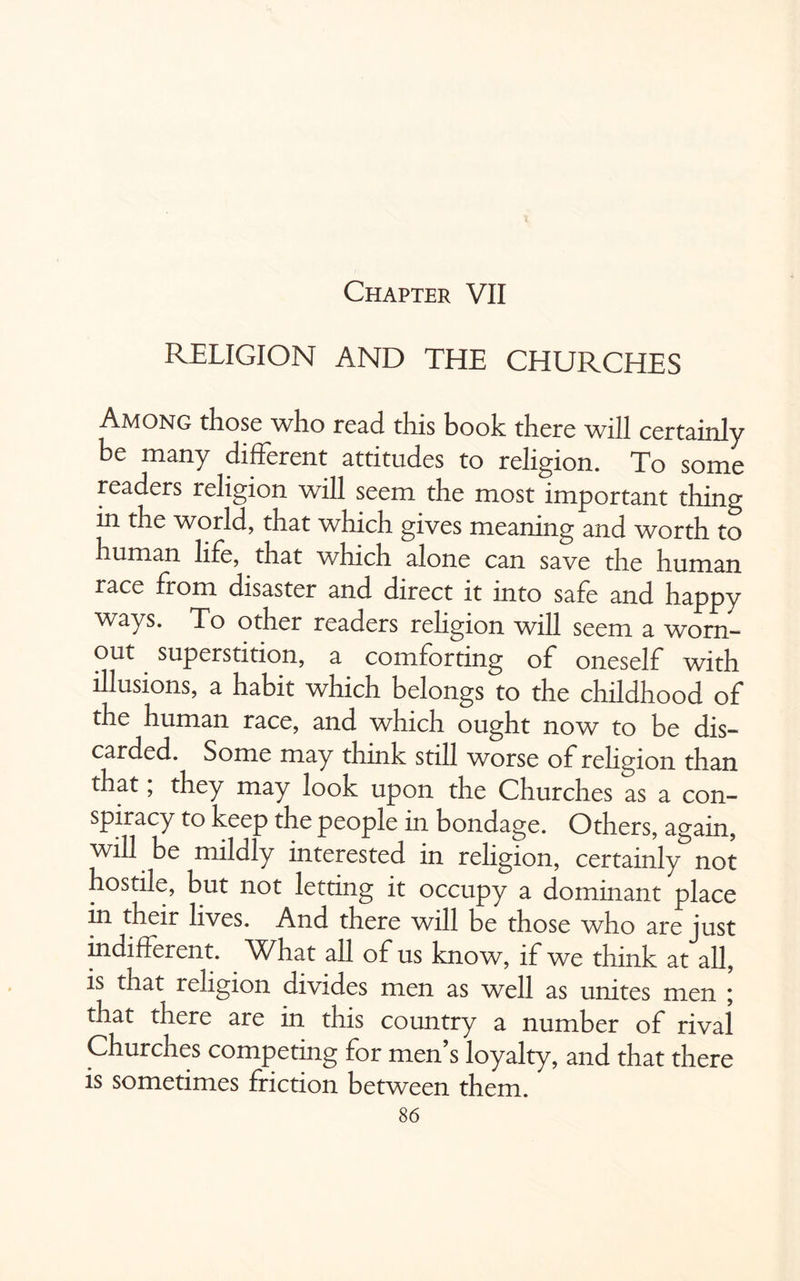 Chapter VII RELIGION AND THE CHURCHES Among those who read this book there will certainly be many different attitudes to religion. To some readers religion will seem the most important thing in the world, that which gives meaning and worth to human life, that which alone can save the human race from disaster and direct it into safe and happy ways. To other readers religion will seem a worn- out superstition, a comforting of oneself with illusions, a habit which belongs to the childhood of the human race, and which ought now to be dis¬ carded. Some may think still worse of religion than that, they may look upon the Churches as a con¬ spiracy to keep the people in bondage. Others, again, will be mildly interested in religion, certainly not hostile, but not letting it occupy a dominant place in their lives. And there will be those who are just indifferent. What all of us know, if we think at all, is that religion divides men as well as unites men ; that there are in this country a number of rival Churches competing for men’s loyalty, and that there is sometimes friction between them.