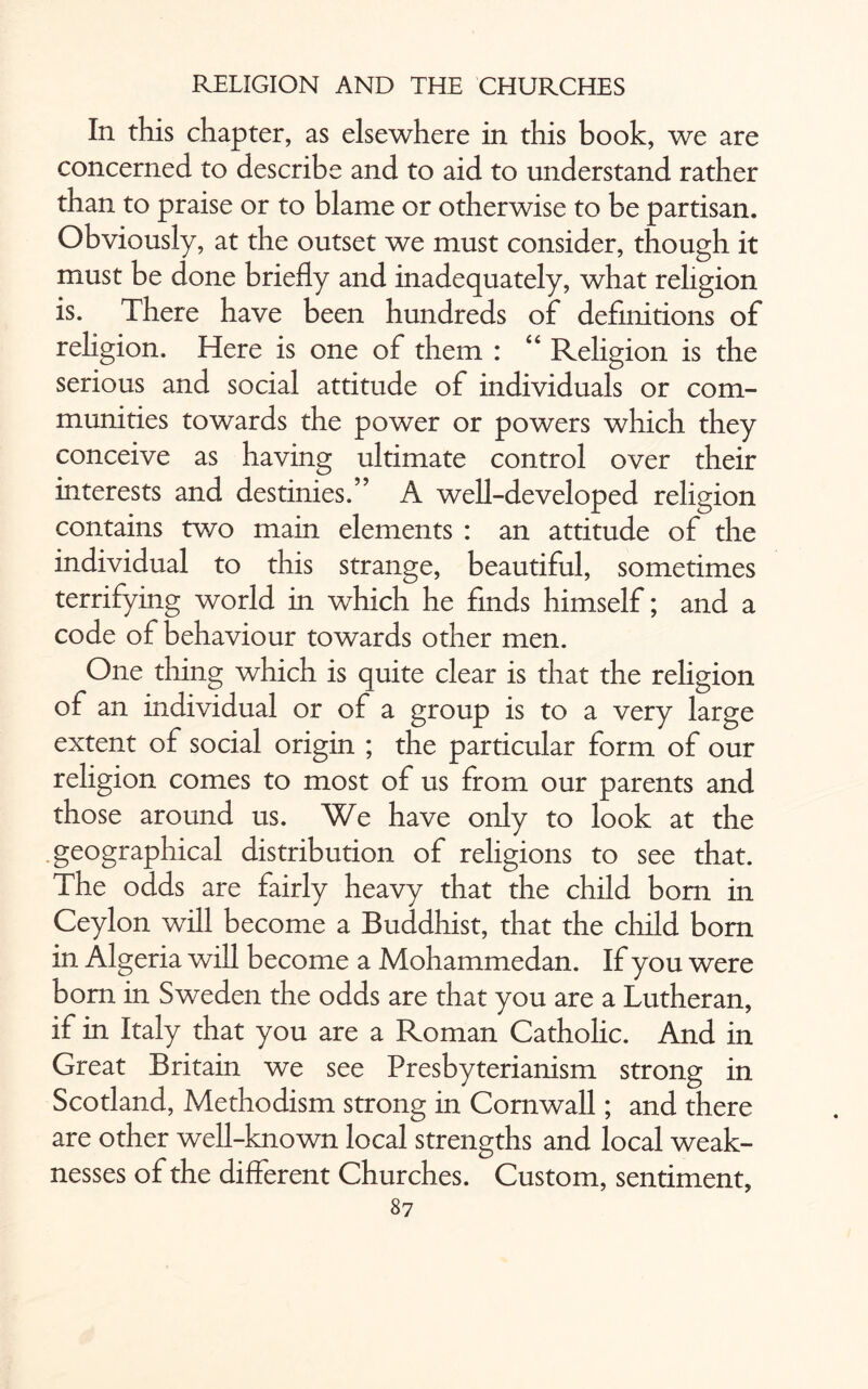 In this chapter, as elsewhere in this book, we are concerned to describe and to aid to understand rather than to praise or to blame or otherwise to be partisan. Obviously, at the outset we must consider, though it must be done briefly and inadequately, what religion is. There have been hundreds of definitions of religion. Here is one of them : “ Religion is the serious and social attitude of individuals or com¬ munities towards the power or powers which they conceive as having ultimate control over their interests and destinies.” A well-developed religion contains two main elements : an attitude of the individual to this strange, beautiful, sometimes terrifying world in which he finds himself; and a code of behaviour towards other men. One thing which is quite clear is that the religion of an individual or of a group is to a very large extent of social origin ; the particular form of our religion comes to most of us from our parents and those around us. We have only to look at the geographical distribution of religions to see that. The odds are fairly heavy that the child bom in Ceylon will become a Buddhist, that the child born in Algeria will become a Mohammedan. If you were born in Sweden the odds are that you are a Lutheran, if in Italy that you are a Roman Catholic. And in Great Britain we see Presbyterianism strong in Scotland, Methodism strong in Cornwall; and there are other well-known local strengths and local weak¬ nesses of the different Churches. Custom, sentiment,