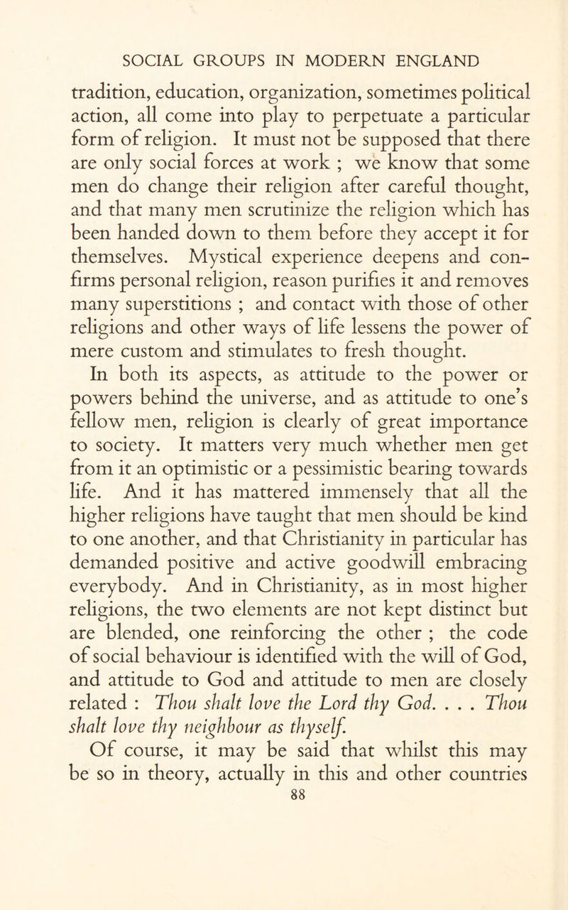tradition, education, organization, sometimes political action, all come into play to perpetuate a particular form of religion. It must not be supposed that there are only social forces at work ; we know that some men do change their religion after careful thought, and that many men scrutinize the religion which has been handed down to them before they accept it for themselves. Mystical experience deepens and con¬ firms personal religion, reason purifies it and removes many superstitions ; and contact with those of other religions and other ways of life lessens the power of mere custom and stimulates to fresh thought. In both its aspects, as attitude to the power or powers behind the universe, and as attitude to one’s fellow men, religion is clearly of great importance to society. It matters very much whether men get from it an optimistic or a pessimistic bearing towards life. And it has mattered immensely that all the higher religions have taught that men should be kind to one another, and that Christianity in particular has demanded positive and active goodwill embracing everybody. And in Christianity, as in most higher religions, the two elements are not kept distinct but are blended, one reinforcing the other ; the code of social behaviour is identified with the will of God, and attitude to God and attitude to men are closely related : Thou shalt love the Lord thy God. . . . Thou shalt love thy neighbour as thyself. Of course, it may be said that whilst this may be so in theory, actually in this and other countries