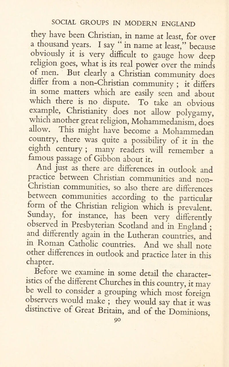 they have been Christian, in name at least, for over a thousand, years. I say in name at least,” because obviously it is very difficult to gauge how deep religion goes, what is its real power over the minds of men. But clearly a Christian community does differ fiom a non-Christian community ; it differs in some matters which are easily seen and about which there is no dispute. To take an obvious example, Christianity does not allow polygamy, which another great religion, Mohammedanism, does allow. This might have become a Mohammedan country, there was quite a possibility of it in the eighth century ; many readers will remember a famous passage of Gibbon about it. And just as there are differences in outlook and practice between Christian communities and non- Christian communities, so also there are differences between communities according to the particular form of the Christian religion which is prevalent. Sunday, for instance, has been very differently observed in Presbyterian Scotland and in England ; and differently again in the Lutheran countries, and in Roman Catholic countries. And we shall note other differences in outlook and practice later in this chapter. Before we examine in some detail the character¬ istics of the different Churches in this country, it may be well to consider a grouping which most foreign observers would make ; they would say that it was distinctive of Great Britain, and of the E)ominions,