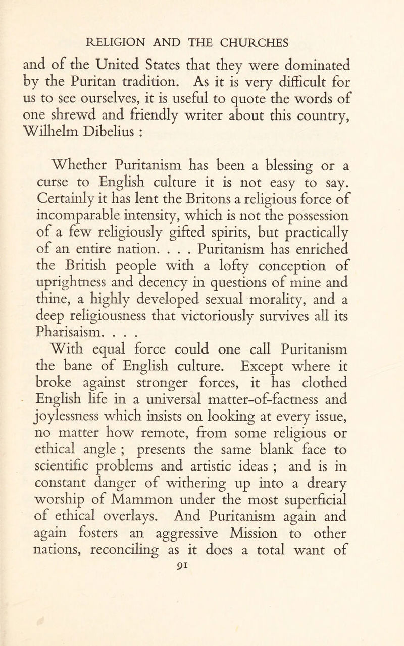 and of the United States that they were dominated by the Puritan tradition. As it is very difficult for us to see ourselves, it is useful to quote the words of one shrewd and friendly writer about this country, Wilhelm Dibelius : Whether Puritanism has been a blessing or a curse to English culture it is not easy to say. Certainly it has lent the Britons a religious force of incomparable intensity, which is not the possession of a few rehgiously gifted spirits, but practically of an entire nation. . . . Puritanism has enriched the British people with a lofty conception of uprightness and decency in questions of mine and thine, a highly developed sexual morality, and a deep religiousness that victoriously survives all its Pharisaism. . . . With equal force could one call Puritanism the bane of English culture. Except where it broke against stronger forces, it has clothed English life in a universal matter-of-factness and joylessness which insists on looking at every issue, no matter how remote, from some religious or ethical angle ; presents the same blank face to scientific problems and artistic ideas ; and is in constant danger of withering up into a dreary worship of Mammon under the most superficial of ethical overlays. And Puritanism again and again fosters an aggressive Mission to other nations, reconciling as it does a total want of