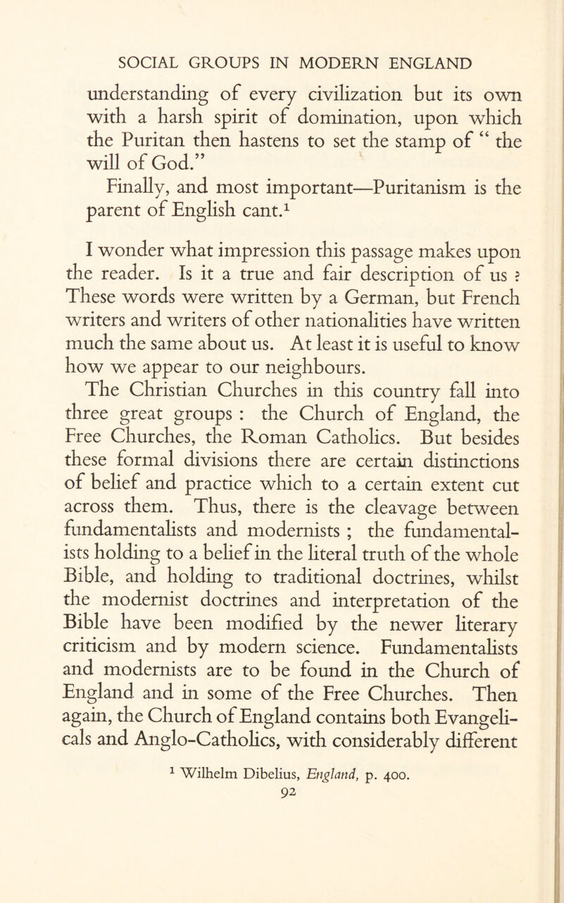 understanding of every civilization but its own with a harsh spirit of domination, upon which the Puritan then hastens to set the stamp of “ the will of God/’ Finally, and most important—Puritanism is the parent of English cant.1 I wonder what impression this passage makes upon the reader. Is it a true and fair description of us ? These words were written by a German, but French writers and writers of other nationalities ha ve written much the same about us. At least it is useful to know how we appear to our neighbours. The Christian Churches in this country fall into three great groups : the Church of England, the Free Churches, the Roman Catholics. But besides these formal divisions there are certain distinctions of belief and practice which to a certain extent cut across them. Thus, there is the cleavage between fundamentalists and modernists ; the fundamental¬ ists holding to a belief in the literal truth of the whole Bible, and holding to traditional doctrines, whilst the modernist doctrines and interpretation of the Bible have been modified by the newer literary criticism and by modern science. Fundamentalists and modernists are to be found in the Church of England and in some of the Free Churches. Then again, the Church of England contains both Evangeli¬ cals and Anglo-Catholics, with considerably different 1 Wilhelm Dibelius, England, p. 400.