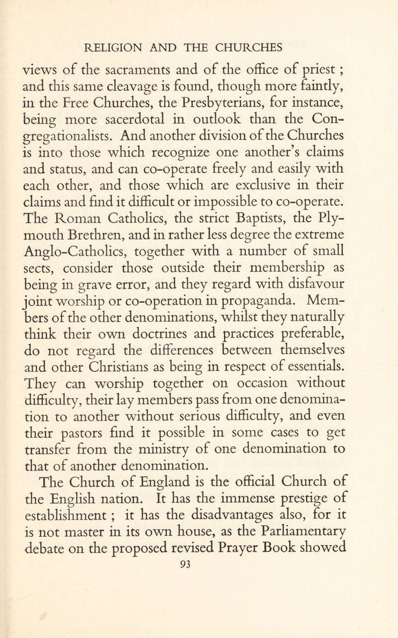 views of the sacraments and of the office of priest ; and this same cleavage is found, though more faintly, in the Free Churches, the Presbyterians, for instance, being more sacerdotal in outlook than the Con- gregationalists. And another division of the Churches is into those which recognize one another’s claims and status, and can co-operate freely and easily with each other, and those which are exclusive in their claims and find it difficult or impossible to co-operate. The Roman Catholics, the strict Baptists, the Ply¬ mouth Brethren, and in rather less degree the extreme Anglo-Catholics, together with a number of small sects, consider those outside their membership as being in grave error, and they regard with disfavour joint worship or co-operation in propaganda. Mem¬ bers of the other denominations, whilst they naturally think their own doctrines and practices preferable, do not regard the differences between themselves and other Christians as being in respect of essentials. They can worship together on occasion without difficulty, their lay members pass from one denomina¬ tion to another without serious difficulty, and even their pastors find it possible in some cases to get transfer from the ministry of one denomination to that of another denomination. The Church of England is the official Church of the English nation. It has the immense prestige of establishment; it has the disadvantages also, for it is not master in its own house, as the Parliamentary debate on the proposed revised Prayer Book showed