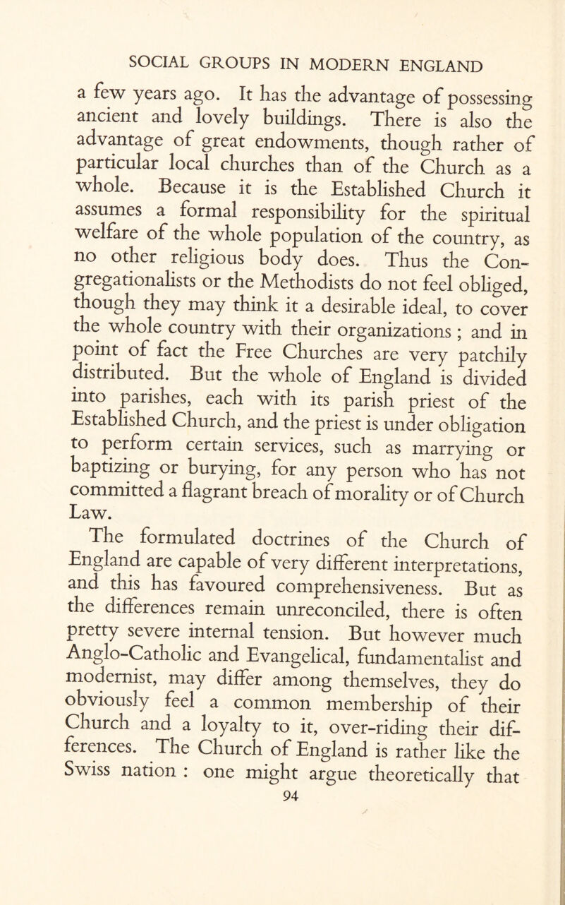 a few years ago. It has the advantage of possessing ancient and lovely buildings. There is also the advantage of great endowments, though rather of particular local churches than of the Church as a whole. Because it is the Established Church it assumes a formal responsibility for the spiritual welfare of the whole population of the country, as no other religious body does. Thus the Con- gregationalists or the Methodists do not feel obliged, though they may think it a desirable ideal, to cover the whole country with their organizations; and in point of fact the Free Churches are very patchily distributed. But the whole of England is divided into parishes, each with its parish priest of the Established Church, and the priest is under obligation to perform certain services, such as marrying or baptizing or burying, for any person who has not committed a flagrant breach of morality or of Church Law. The formulated doctrines of the Church of England are capable of very different interpretations, and this has favoured comprehensiveness. But as the differences remain unreconciled, there is often pretty severe internal tension. But however much Anglo-Catholic and Evangelical, fundamentalist and modernist, may differ among themselves, they do obviously feel a common membership of their Church and a loyalty to it, over-riding their dif¬ ferences. The Church of England is rather like the Swiss nation : one might argue theoretically that