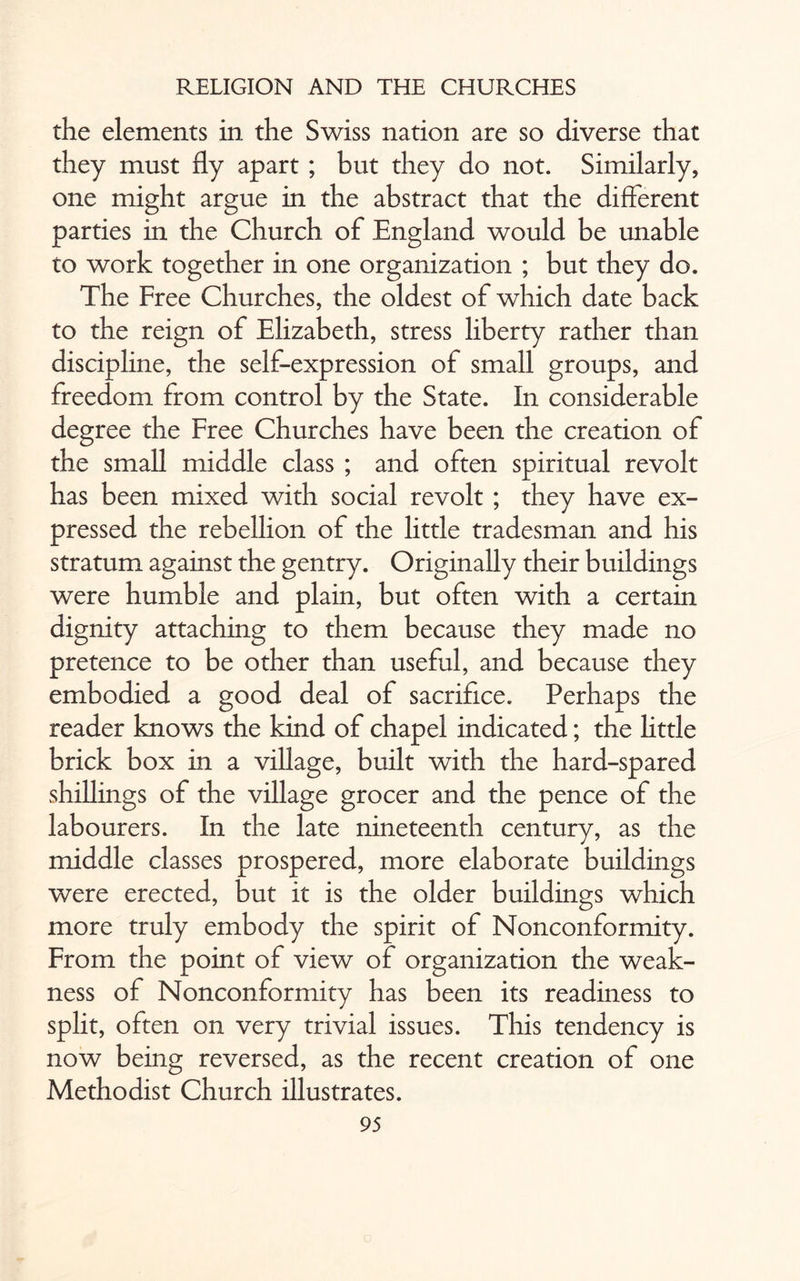 the elements in the Swiss nation are so diverse that they must fly apart ; but they do not. Similarly, one might argue in the abstract that the different parties in the Church of England would be unable to work together in one organization ; but they do. The Free Churches, the oldest of which date back to the reign of Elizabeth, stress liberty rather than discipline, the self-expression of small groups, and freedom from control by the State. In considerable degree the Free Churches have been the creation of the small middle class ; and often spiritual revolt has been mixed with social revolt ; they have ex¬ pressed the rebellion of the little tradesman and his stratum against the gentry. Originally their buildings were humble and plain, but often with a certain dignity attaching to them because they made no pretence to be other than useful, and because they embodied a good deal of sacrifice. Perhaps the reader knows the kind of chapel indicated; the little brick box in a village, built with the hard-spared shillings of the village grocer and the pence of the labourers. In the late nineteenth century, as the middle classes prospered, more elaborate buildings were erected, but it is the older buildings which more truly embody the spirit of Nonconformity. From the point of view of organization the weak¬ ness of Nonconformity has been its readiness to split, often on very trivial issues. This tendency is now being reversed, as the recent creation of one Methodist Church illustrates.
