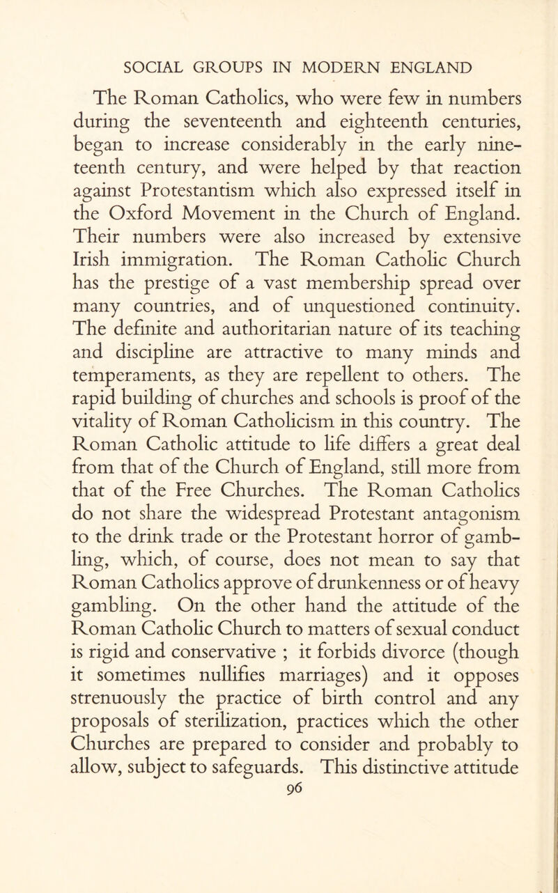 The Roman Catholics, who were few in numbers during the seventeenth and eighteenth centuries, began to increase considerably in the early nine¬ teenth century, and were helped by that reaction against Protestantism which also expressed itself in the Oxford Movement in the Church of England. Their numbers were also increased by extensive Irish immigration. The Roman Catholic Church has the prestige of a vast membership spread over many countries, and of unquestioned continuity. The definite and authoritarian nature of its teaching and discipline are attractive to many minds and temperaments, as they are repellent to others. The rapid building of churches and schools is proof of the vitality of Roman Catholicism in this country. The Roman Catholic attitude to life differs a great deal from that of the Church of England, still more from that of the Free Churches. The Roman Catholics do not share the widespread Protestant antagonism to the drink trade or the Protestant horror of gamb¬ ling, which, of course, does not mean to say that Roman Catholics approve of drunkenness or of heavy gambling. On the other hand the attitude of the Roman Catholic Church to matters of sexual conduct is rigid and conservative ; it forbids divorce (though it sometimes nullifies marriages) and it opposes strenuously the practice of birth control and any proposals of sterilization, practices which the other Churches are prepared to consider and probably to allow, subject to safeguards. This distinctive attitude