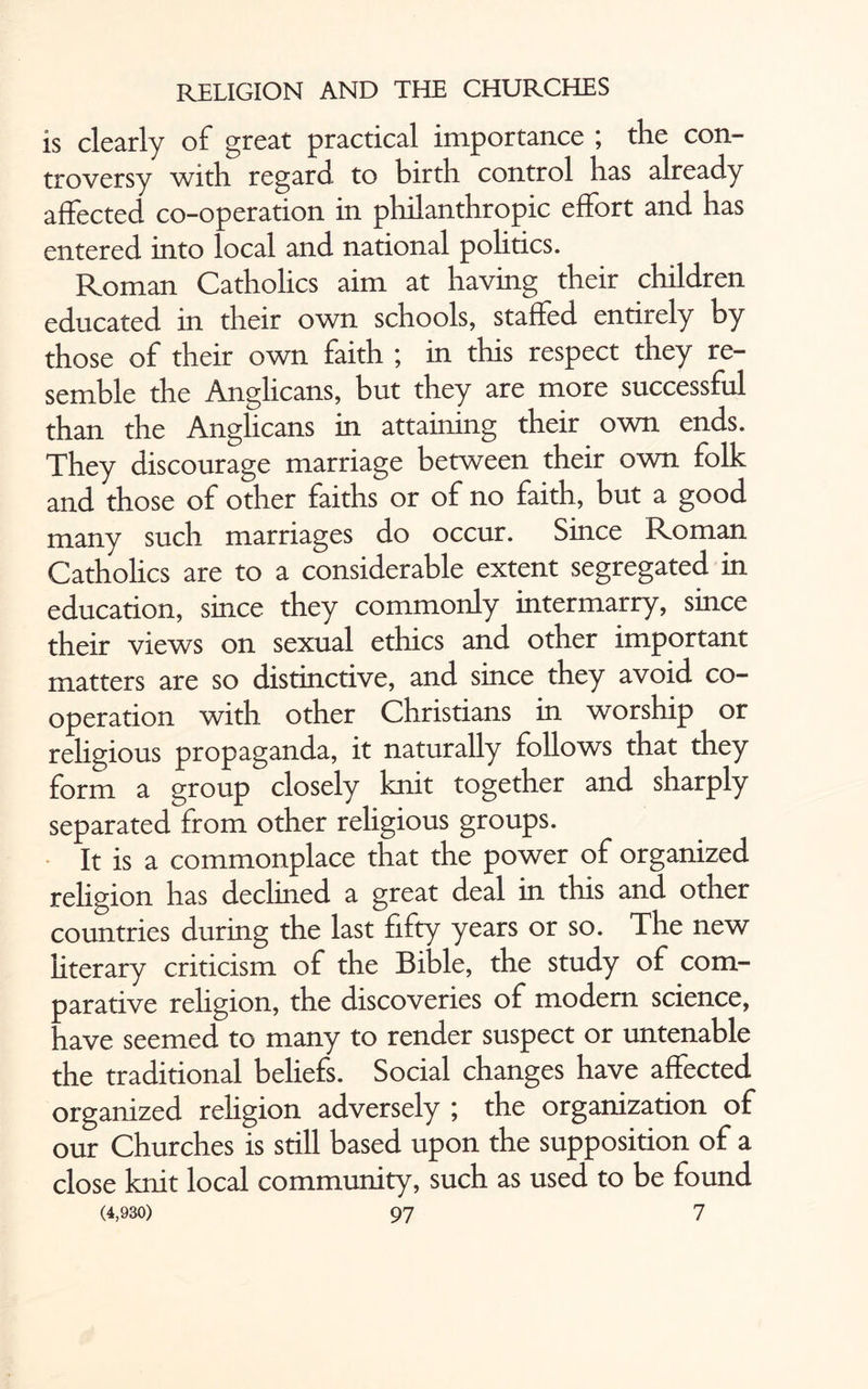 is clearly of great practical importance ; the con¬ troversy with regard to birth control has already affected co-operation in philanthropic effort and has entered into local and national politics. Roman Catholics aim at having their children educated in their own schools, staffed entirely by those of their own faith ; in this respect they re¬ semble the Anglicans, but they are more successful than the Anglicans in attaining their own ends. They discourage marriage between their own folk and those of other faiths or of no faith, but a good many such marriages do occur. Since Roman Catholics are to a considerable extent segregated in education, since they commonly intermarry, since their views on sexual ethics and other important matters are so distinctive, and since they avoid co¬ operation with other Christians in worship or religious propaganda, it naturally follows that they form a group closely knit together and sharply separated from other religious groups. It is a commonplace that the power of organized religion has declined a great deal in this and other countries during the last fifty years or so. The new literary criticism of the Bible, the study of com¬ parative religion, the discoveries of modern science, have seemed to many to render suspect or untenable the traditional beliefs. Social changes have affected organized religion adversely ; the organization of our Churches is still based upon the supposition of a close knit local community, such as used to be found