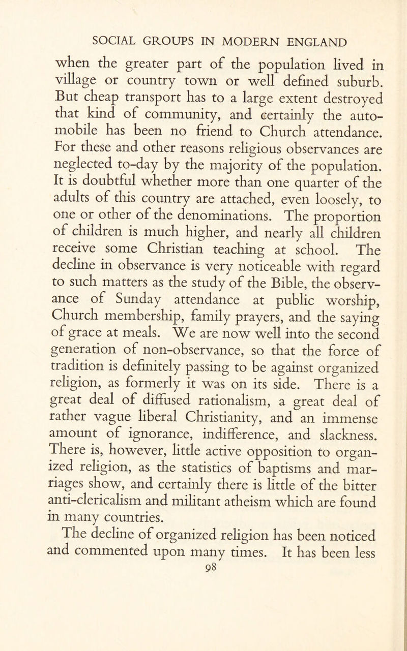 when the greater part of the population lived in village or country town or well defined suburb. But cheap transport has to a large extent destroyed that kind of community, and certainly the auto¬ mobile has been no friend to Church attendance. For these and other reasons religious observances are neglected to-day by the majority of the population. It is doubtful whether more than one quarter of the adults of this country are attached, even loosely, to one or other of the denominations. The proportion of children is much higher, and nearly all children receive some Christian teaching at school. The decline in observance is very noticeable with regard to such matters as the study of the Bible, the observ¬ ance of Sunday attendance at public worship, Church membership, family prayers, and the saying of grace at meals. We are now well into the second generation of non-observance, so that the force of tradition is definitely passing to be against organized religion, as formerly it was on its side. There is a great deal of diffused rationalism, a great deal of rather vague liberal Christianity, and an immense amount of ignorance, indifference, and slackness. There is, however, little active opposition to organ¬ ized religion, as the statistics of baptisms and mar¬ riages show, and certainly there is little of the bitter anti-clericalism and militant atheism which are found in many countries. The decline of organized religion has been noticed and commented upon many times. It has been less