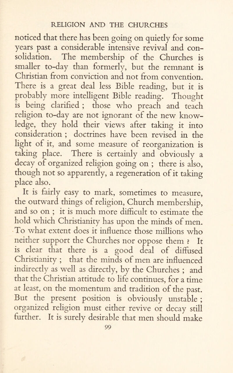 noticed that there has been going on quietly for some years past a considerable intensive revival and con¬ solidation. The membership of the Churches is smaller to-day than formerly, but the remnant is Christian from conviction and not from convention. There is a great deal less Bible reading, but it is probably more intelligent Bible reading. Thought is being clarified ; those who preach and teach religion to-day are not ignorant of the new know¬ ledge, they hold their views after taking it into consideration ; doctrines have been revised in the light of it, and some measure of reorganization is taking place. There is certainly and obviously a decay of organized religion going on ; there is also, though not so apparently, a regeneration of it taking place also. It is fairly easy to mark, sometimes to measure, the outward things of religion, Church membership, and so on ; it is much more difficult to estimate the hold which Christianity has upon the minds of men. To what extent does it influence those millions who neither support the Churches nor oppose them ? It is clear that there is a good deal of diffused Christianity ; that the minds of men are influenced indirectly as well as directly, by the Churches ; and that the Christian attitude to life continues, for a time at least, on the momentum and tradition of the past. But the present position is obviously unstable ; organized religion must either revive or decay still further. It is surely desirable that men should make