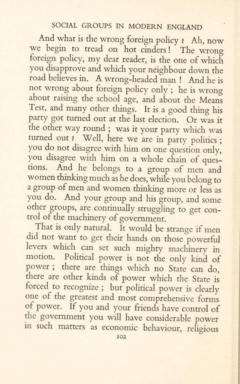 And what is the wrong foreign policy ? Ah, now we begin to tread on hot cinders! The wrong foreign policy, my dear reader, is the one of which you disapprove and which your neighbour down the road believes in. A wrong-headed man ! And he is not wrong about foreign policy only ; he is wrong about raising the school age, and about the Means Test, and many other things. It is a good thing his party got turned out at the last election. Or was it the other way round ; was it your party which was turned out ? Well, here we are in party politics ; you do not disagree with him on one question only, you disagree with him on a whole chain of ques¬ tions. And he belongs to a group of men and women thinking much as he does, while you belong to a group of men and women thinking more or less as you do. And your group and his group, and some other groups, are continually struggling to get con¬ trol of the machinery of government. That is only natural. It would be strange if men did not want to get their hands on those powerful levers which can set such mighty machinery in motion. Political power is not the only kind of power ; there are things which no State can do, there are other kinds of power which the State is forced to recognize ; but political power is clearly one of the greatest and most comprehensive forms of power. If you and your friends have control of the government you will have considerable power in such matters as economic behaviour, religious