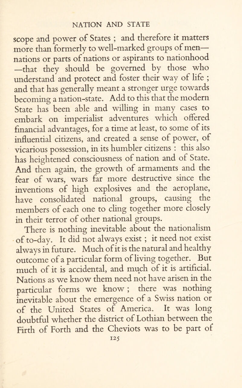 scope and power of States ; and therefore it matters more than formerly to well-marked groups of men— nations or parts of nations or aspirants to nationhood —that they should be governed by those who understand and protect and foster their way of life ; and that has generally meant a stronger urge towards becoming a nation-state. Add to this that the modern State has been able and willing in many cases to embark on imperialist adventures which offered financial advantages, for a time at least, to some of its influential citizens, and created a sense of power, of vicarious possession, in its humbler citizens : this also has heightened consciousness of nation and ol State. And then again, the growth of armaments and the fear of wars, wars far more destructive since the inventions of high explosives and the aeroplane, have consolidated national groups, causing the members of each one to chng together more closely in their terror of other national groups. There is nothing inevitable about the nationalism of to-day. It did not always exist ; it need not exist always in future. Much of it is the natural and healthy outcome of a particular form of living together. But much of it is accidental, and much of it is artificial. Nations as we know them need not have arisen in the particular forms we know ; there was nothing inevitable about the emergence of a Swiss nation or of the United States of America. It was long doubtful whether the district of Lothian between the Firth of Forth and the Cheviots was to be part of