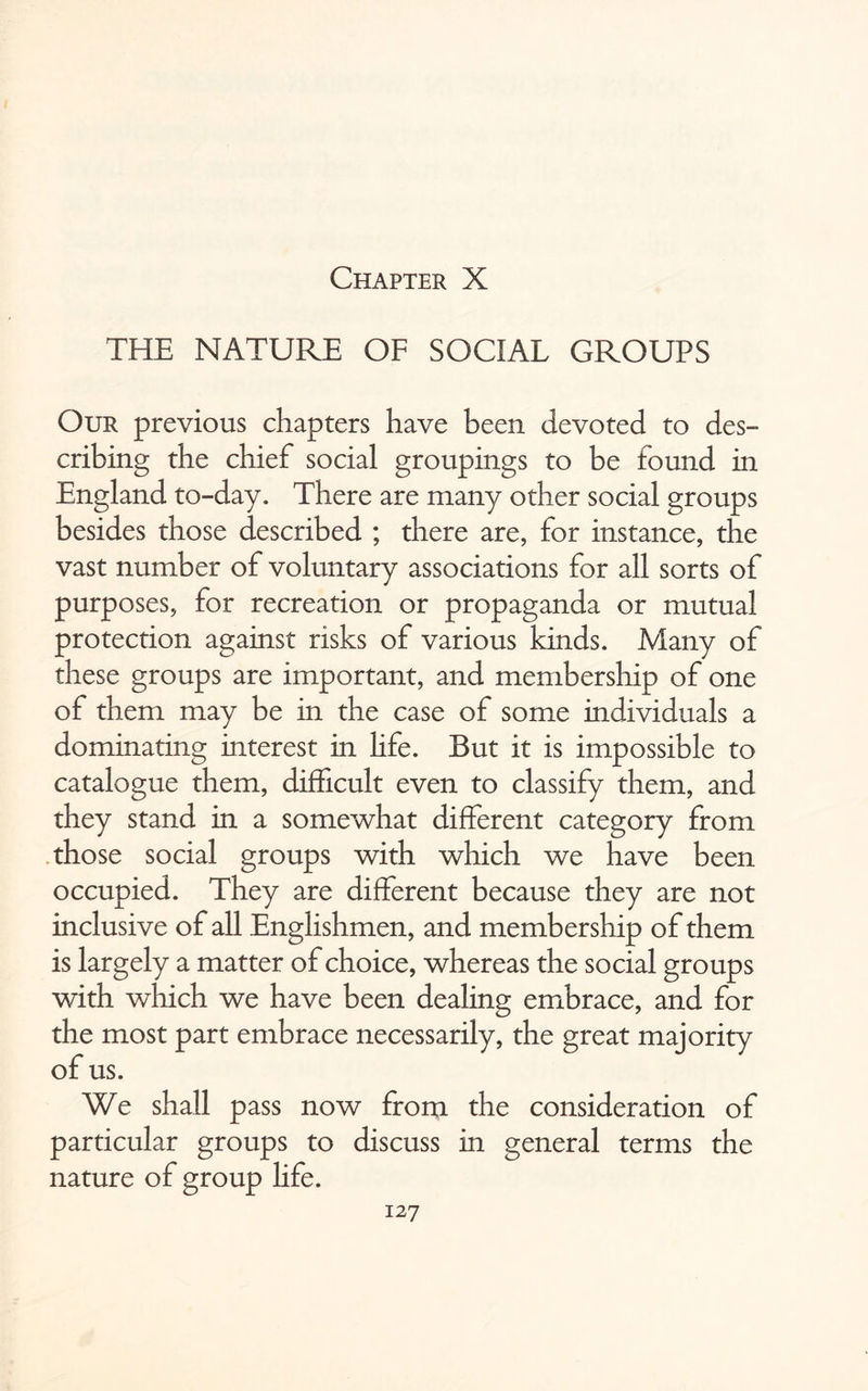 Chapter X THE NATURE OF SOCIAL GROUPS Our previous chapters have been devoted to des¬ cribing the chief social groupings to be found in England to-day. There are many other social groups besides those described ; there are, for instance, the vast number of voluntary associations for all sorts of purposes, for recreation or propaganda or mutual protection against risks of various kinds. Many of these groups are important, and membership of one of them may be in the case of some individuals a dominating interest in life. But it is impossible to catalogue them, difficult even to classify them, and they stand in a somewhat different category from those social groups with which we have been occupied. They are different because they are not inclusive of all Englishmen, and membership of them is largely a matter of choice, whereas the social groups with which we have been dealing embrace, and for the most part embrace necessarily, the great majority of us. We shall pass now from the consideration of particular groups to discuss in general terms the nature of group life.