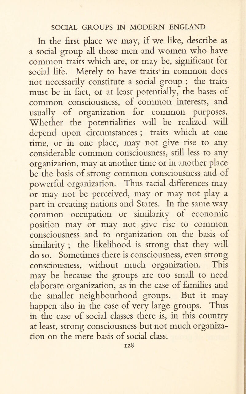 In the first place we may, if we like, describe as a social group all those men and women who have common traits which are, or may be, significant for social life. Merely to have traits in common does not necessarily constitute a social group ; the traits must be in fact, or at least potentially, the bases of common consciousness, of common interests, and usually of organization for common purposes. Whether the potentialities will be realized will depend upon circumstances ; traits which at one time, or in one place, may not give rise to any considerable common consciousness, still less to any organization, may at another time or in another place be the basis of strong common consciousness and of powerful organization. Thus racial differences may or may not be perceived, may or may not play a part in creating nations and States. In the same way common occupation or similarity of economic position may or may not give rise to common consciousness and to organization on the basis of similarity ; the likelihood is strong that they will do so. Sometimes there is consciousness, even strong consciousness, without much organization. This may be because the groups are too small to need elaborate organization, as in the case of families and the smaller neighbourhood groups. But it may happen also in the case of very large groups. Thus in the case of social classes there is, in this country at least, strong consciousness but not much organiza¬ tion on the mere basis of social class.