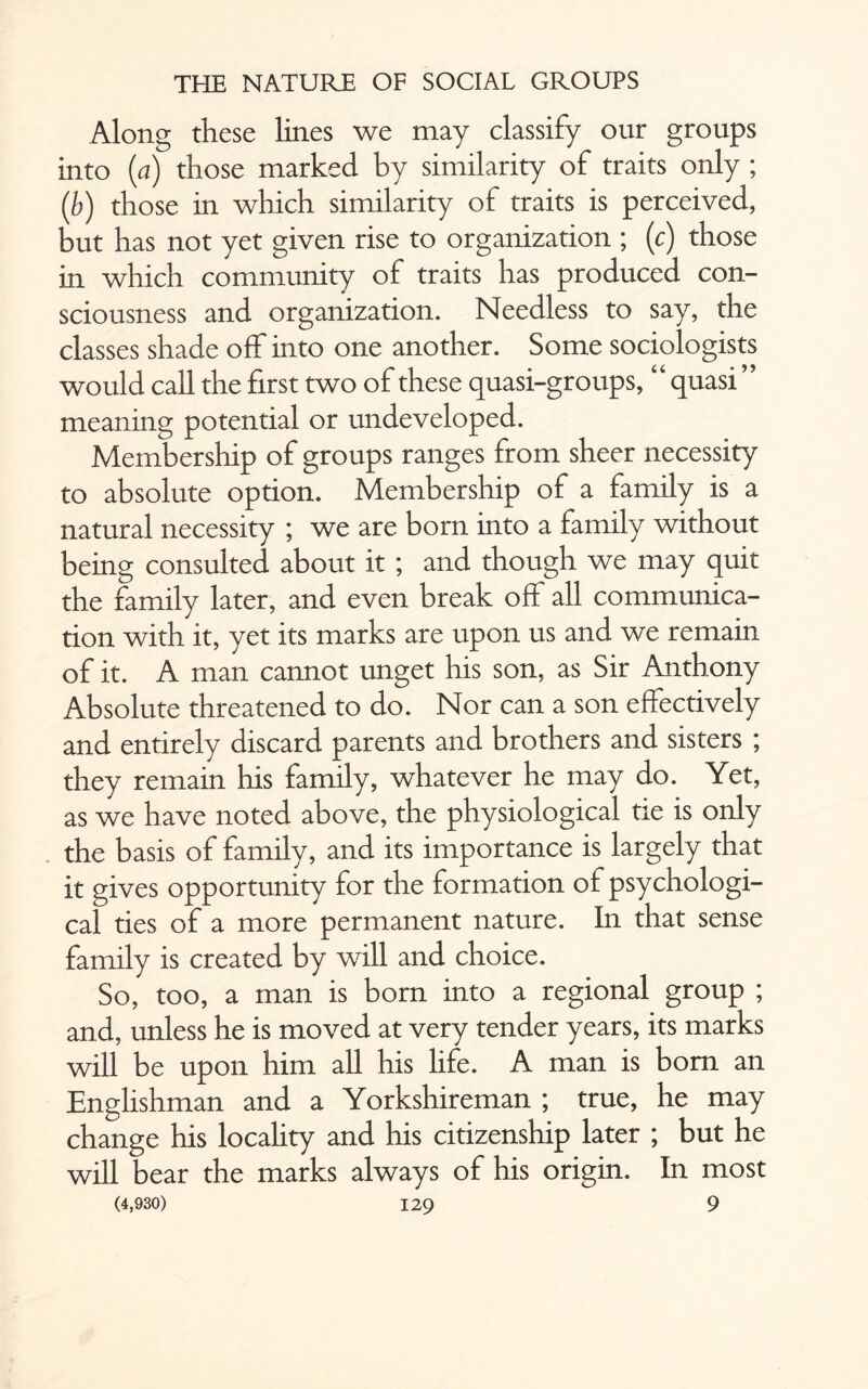 Along these lines we may classify our groups into (a) those marked by similarity of traits only ; (b) those in which similarity of traits is perceived, but has not yet given rise to organization ; (c) those in which community of traits has produced con¬ sciousness and organization. Needless to say, the classes shade off into one another. Some sociologists would call the first two of these quasi-groups, “quasi ” meaning potential or undeveloped. Membership of groups ranges from sheer necessity to absolute option. Membership of a family is a natural necessity ; we are born into a family without being consulted about it ; and though we may quit the family later, and even break off all communica¬ tion with it, yet its marks are upon us and we remain of it. A man cannot unget his son, as Sir Anthony Absolute threatened to do. Nor can a son effectively and entirely discard parents and brothers and sisters ; they remain his family, whatever he may do. Yet, as we have noted above, the physiological tie is only the basis of family, and its importance is largely that it gives opportunity for the formation of psychologi¬ cal ties of a more permanent nature. In that sense family is created by will and choice. So, too, a man is born into a regional group ; and, unless he is moved at very tender years, its marks will be upon him all his life. A man is bom an Englishman and a Yorkshireman ; true, he may change his locality and his citizenship later ; but he will bear the marks always of his origin. In most